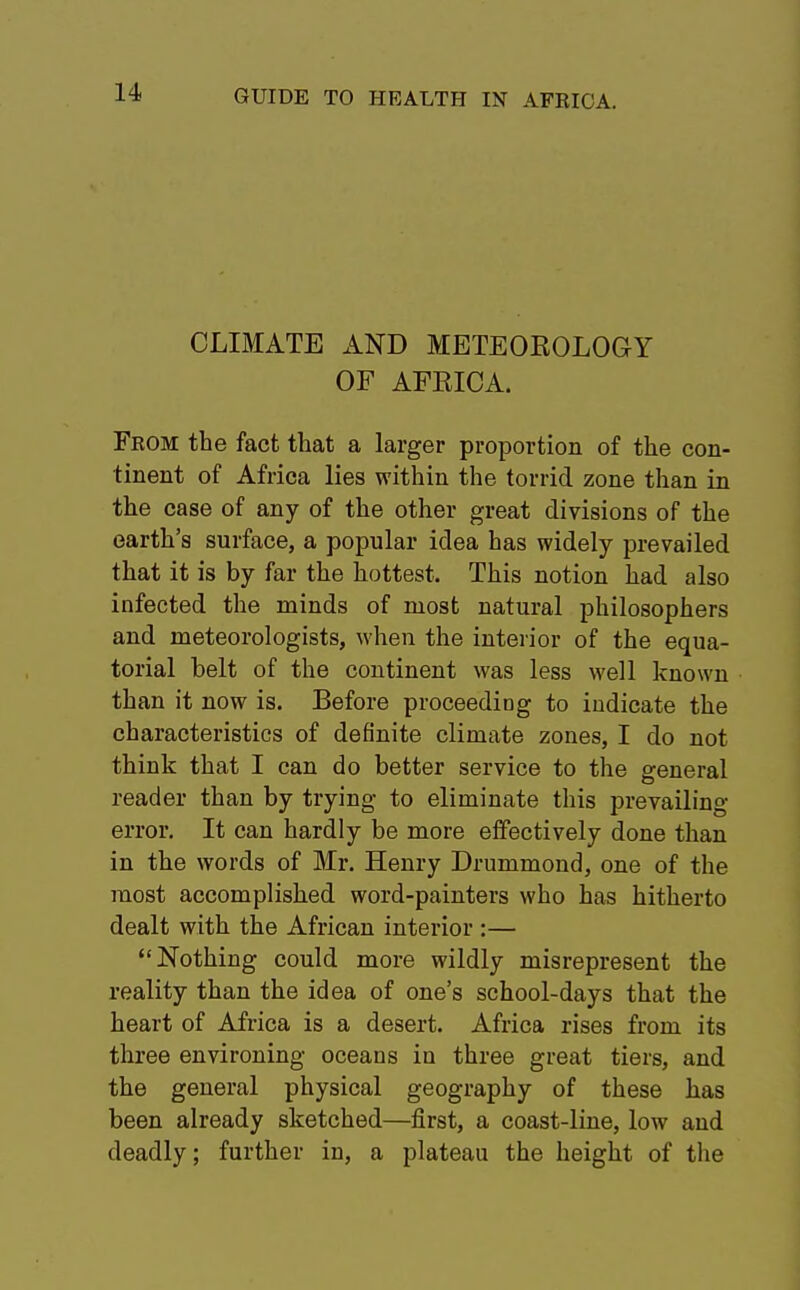 CLIMATE AND METEOKOLOGY OF AFEICA. From the fact that a larger proportion of the con- tinent of Africa lies within the torrid zone than in the case of any of the other great divisions of the earth's surface, a popular idea has widely prevailed that it is by far the hottest. This notion had also infected the minds of most natural philosophers and meteorologists, when the interior of the equa- torial belt of the continent was less well known than it now is. Before proceeding to indicate the characteristics of definite climate zones, I do not think that I can do better service to the general reader than by trying to eliminate this prevailing- error. It can hardly be more effectively done than in the words of Mr. Henry Drummond, one of the most accomplished word-painters who has hitherto dealt with the African interior :— Nothing could more wildly misrepresent the reality than the idea of one's school-days that the heart of Africa is a desert. Africa rises from its three environing oceans in three great tiers, and the general physical geography of these has been already sketched—first, a coast-line, low and deadly; further in, a plateau the height of the