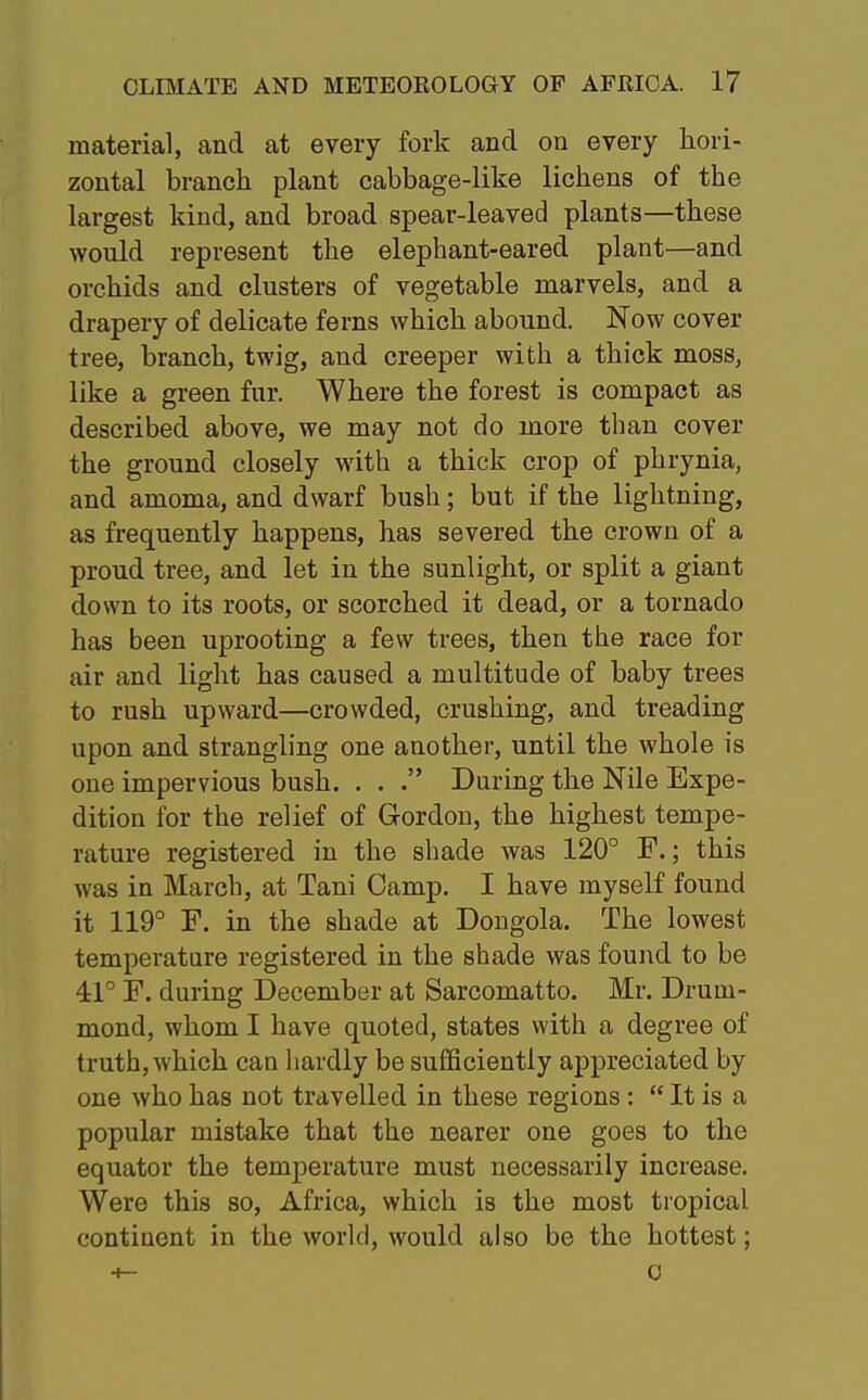 material, and at every fork and on every hori- zontal branch plant cabbage-like lichens of the largest kind, and broad spear-leaved plants—these would represent the elephant-eared plant—and orchids and clusters of vegetable marvels, and a drapery of delicate ferns which abound. Now cover tree, branch, twig, and creeper with a thick moss, like a green fur. Where the forest is compact as described above, we may not do more than cover the ground closely with a thick crop of phrynia, and amoma, and dwarf bush; but if the lightning, as frequently happens, has severed the crown of a proud tree, and let in the sunlight, or split a giant down to its roots, or scorched it dead, or a tornado has been uprooting a few trees, then the race for air and light has caused a multitude of baby trees to rush upward—crowded, crushing, and treading upon and strangling one another, until the whole is one impervious bush. . . . During the Nile Expe- dition for the relief of Gordon, the highest tempe- rature registered in the shade was 120° F.; this was iu March, at Tani Camp. I have myself found it 119° F. in the shade at Dongola. The lowest temperature registered in the shade was found to be 41° F. during December at Sarcomatto. Mr. Druin- mond, whom I have quoted, states with a degree of truth, which can hardly be sufficiently appreciated by one who has not travelled in these regions:  It is a popular mistake that the nearer one goes to the equator the temperature must necessarily increase. Were this so, Africa, which is the most tropical continent in the world, would also be the hottest; 4- 0