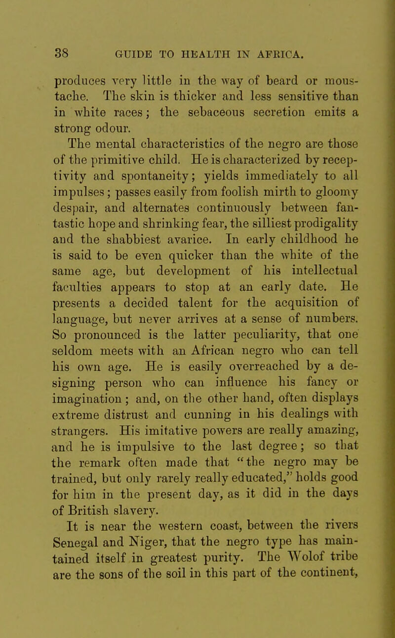 produces very little in the way of beard or mous- tache. The skin is thicker and less sensitive than in white races; the sebaceous secretion emits a strong odour. The mental characteristics of the negro are those of the primitive child. He is characterized by recep- tivity and spontaneity; yields immediately to all impulses; passes easily from foolish mirth to gloomy despair, and alternates continuously between fan- tastic hope and shrinking fear, the silliest prodigality and the shabbiest avarice. In early childhood he is said to be even quicker than the white of the same age, but development of his intellectual faculties appears to stop at an early date. He presents a decided talent for the acquisition of language, but never arrives at a sense of numbers. So pronounced is the latter peculiarity, that one seldom meets with an African negro who can tell his own age. He is easily overreached by a de- signing person who can influence his fancy or imagination ; and, on the other hand, often displays extreme distrust and cunning in his dealings with strangers. His imitative powers are really amazing, and he is impulsive to the last degree; so that the remark often made that the negro may be trained, but only rarely really educated, holds good for him in the present day, as it did in the days of British slavery. It is near the western coast, between the rivers Senegal and Niger, that the negro type has main- tained itself in greatest purity. The Wolof tribe are the sons of the soil in this part of the continent,