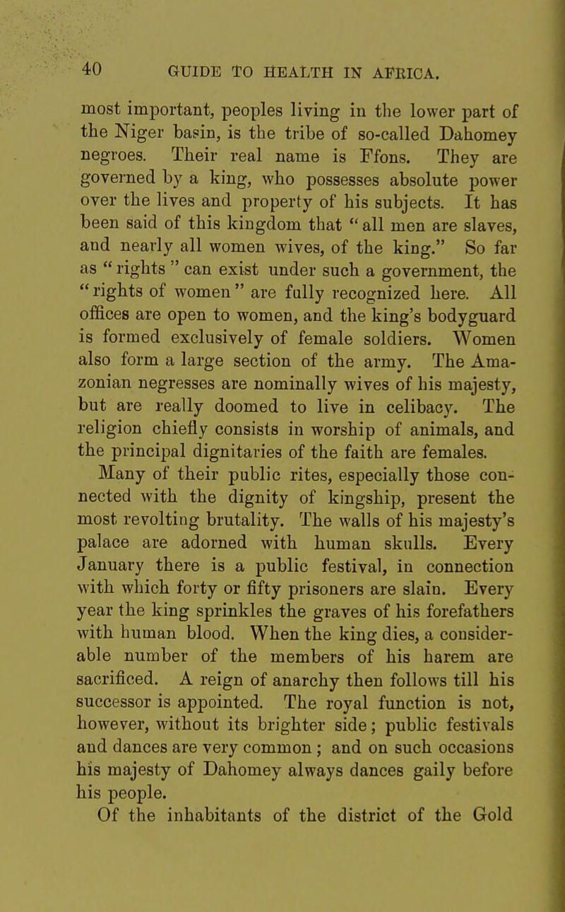 most important, peoples living in the lower part of the Niger basin, is the tribe of so-called Dahomey- negroes. Their real name is Ffons. They are governed by a king, who possesses absolute power over the lives and property of his subjects. It has been said of this kingdom that  all men are slaves, and nearly all women wives, of the king. So far as  rights  can exist under such a government, the rights of women are fully recognized here. All offices are open to women, and the king's bodyguard is formed exclusively of female soldiers. Women also form a large section of the army. The Ama- zonian negresses are nominally wives of his majesty, but are really doomed to live in celibacy. The religion chiefly consists in worship of animals, and the principal dignitaries of the faith are females. Many of their public rites, especially those con- nected with the dignity of kingship, present the most revolting brutality. The walls of his majesty's palace are adorned with human skulls. Every January there is a public festival, in connection with which forty or fifty prisoners are slain. Every year the king sprinkles the graves of his forefathers with human blood. When the king dies, a consider- able number of the members of his harem are sacrificed. A reign of anarchy then follows till his successor is appointed. The royal function is not, however, without its brighter side; public festivals and dances are very common; and on such occasions his majesty of Dahomey always dances gaily before his people. Of the inhabitants of the district of the Gold