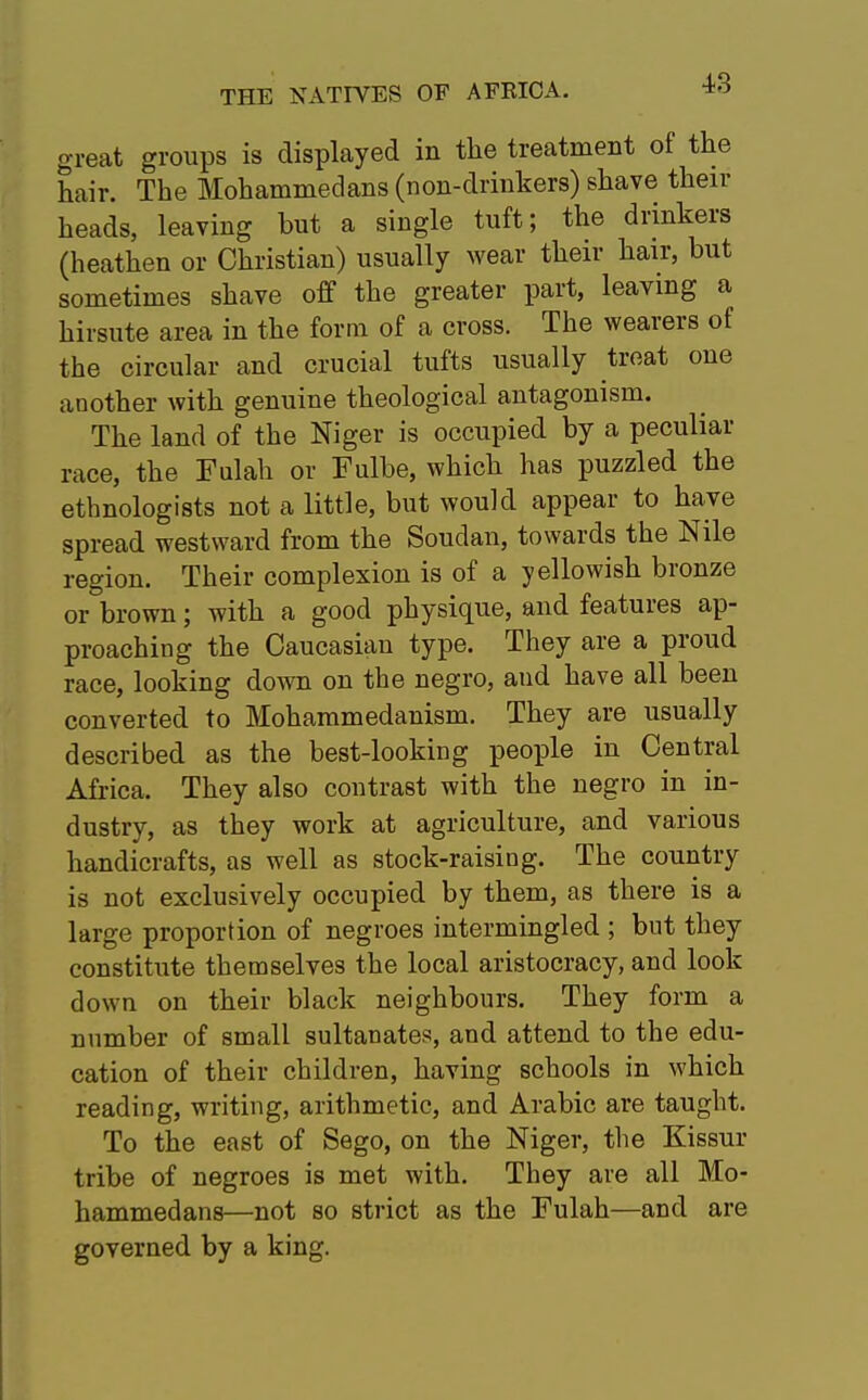 great groups is displayed in the treatment of the hair. The Mohammedans (non-drinkers) shave then- heads, leaving but a single tuft; the drinkers (heathen or Christian) usually wear their hair, but sometimes shave off the greater part, leaving a hirsute area in the form of a cross. The wearers of the circular and crucial tufts usually treat one another with genuine theological antagonism. The land of the Niger is occupied by a peculiar race, the Fulah or Fulbe, which has puzzled the ethnologists not a little, but would appear to have spread westward from the Soudan, towards the Nile region. Their complexion is of a yellowish bronze or brown; with a good physique, and features ap- proaching the Caucasian type. They are a proud race, looking down on the negro, aud have all been converted to Mohammedanism. They are usually described as the best-looking people in Central Africa. They also contrast with the negro in in- dustry, as they work at agriculture, and various handicrafts, as well as stock-raising. The country is not exclusively occupied by them, as there is a large proportion of negroes intermingled ; but they constitute themselves the local aristocracy, and look down on their black neighbours. They form a number of small sultanates, and attend to the edu- cation of their children, having schools in which reading, writing, arithmetic, and Arabic are taught. To the east of Sego, on the Niger, the Kissur tribe of negroes is met with. They are all Mo- hammedans—not so strict as the Fulah—and are governed by a king.