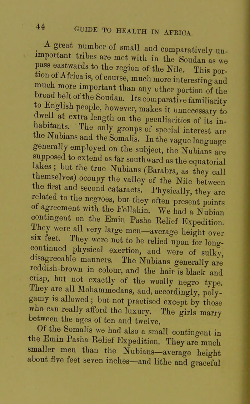 _ A great number of small and comparatively un- important tribes are met with in the Soudan as we pass eastwards to the region of the Nile. This por- tion of Africa is, of course, much more interesting and much more important than any other portion of the broad belt of the Soudan. Its comparative familiarity to English people, however, makes it unnecessary to dwell at extra length on the peculiarities of its in- habitants. The only groups of special interest are the Nubians and the Somalis. In the vague language generally employed on the subject, the Nubians are supposed to extend as far southward as the equatorial akes ; but the true Nubians (Barabra, as they call themse ves) occupy the valley of the Nile between the nrst and second cataracts. Physically, they are related to the negroes, but they often present points of agreement with the Fellahin. We had a Nubian contingent on the Emin Pasha Eelief Expedition. Ihey were all very large men—average height over six feet. They were not to be relied upon for lono- continued physical exertion, and were of sulky disagreeable manners. The Nubians generally are reddish-brown in colour, and the hair is black and crisp, but not exactly of the woolly negro type. They are all Mohammedans, and, accordingly, poly- gamy is allowed; but not practised except by those who can really afford the luxury. The girls marry between the ages of ten and twelve. Of the Somalis we had also a small contingent in the Emin Pasha Belief Expedition. They are much smaller men than the Nubians—average height about five feet seven inches—and lithe and graceful