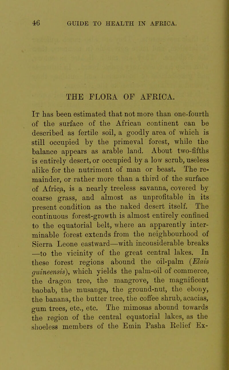 THE FLORA OF AFKIOA. It has been estimated that not more than one-fourth of the surface of the African continent can be described as fertile soil, a goodly area of which is still occupied by the primeval forest, while the balance appears as arable land. About two-fifths is entirely desert, or occupied by a low scrub, useless alike for the nutriment of man or beast. The re- mainder, or rather more than a third of the surface of Africa, is a nearly treeless savanna, covered by coarse grass, and almost as unprofitable in its present condition as the naked desert itself. The continuous forest-growth is almost entirely confined to the equatorial belt, where an apparently inter- minable forest extends from the neighbourhood of Sierra Leone eastward—with inconsiderable breaks —to the vicinity of the great central lakes. In these forest regions abound the oil-palm (Elais guineensis), which yields the palm-oil of commerce, the dragon tree, the mangrove, the magnificent baobab, the musanga, the ground-nut, the ebony, the banana, the butter tree, the coffee shrub, acacias, gum trees, etc., etc. The mimosas abound towards the region of the central equatorial lakes, as the shoeless members of the Emin Pasha Relief Ex-