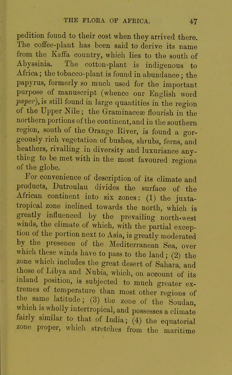 pedition found to their cost when they arrived there. The coffee-plant has been said to derive its name from the Kaffa country, which lies to the south of Abyssinia. The cotton-plant is indigenous to Africa; the tobacco-plant is found in abundance; the papyrus, formerly so much used for the important purpose of manuscript (whence our English word paper), is still found in large quantities in the region of the Upper Nile; the Graminacero flourish in the northern portions of the continent, and in the southern region, south of the Orange River, is found a gor- geously rich vegetation of bushes, shrubs, ferns, and heathers, rivalling in diversity and luxuriance any- thiug to be met with in the most favoured regions of the globe. For convenience of description of its climate and products, Dutroulau divides the surface of the African continent into six zones: (1) the juxta- tropical zone inclined towards the north, which is greatly influenced by the prevailing north-west winds, the climate of which, with the partial excep- tion of the portion next to Asia, is greatly moderated by the presence of the Mediterranean Sea, over which these winds have to pass to the land; (2) the zone which includes the great desert of Sahara, and those of Libya and Nubia, which, on account of its inland position, is subjected to much greater ex- tremes of temperature than most other regions of the same latitude; (3) the zone of the Soudan, which is wholly intertropical, and possesses a climate fairly similar to that of India; (4) the equatorial zone proper, which stretches from the maritime