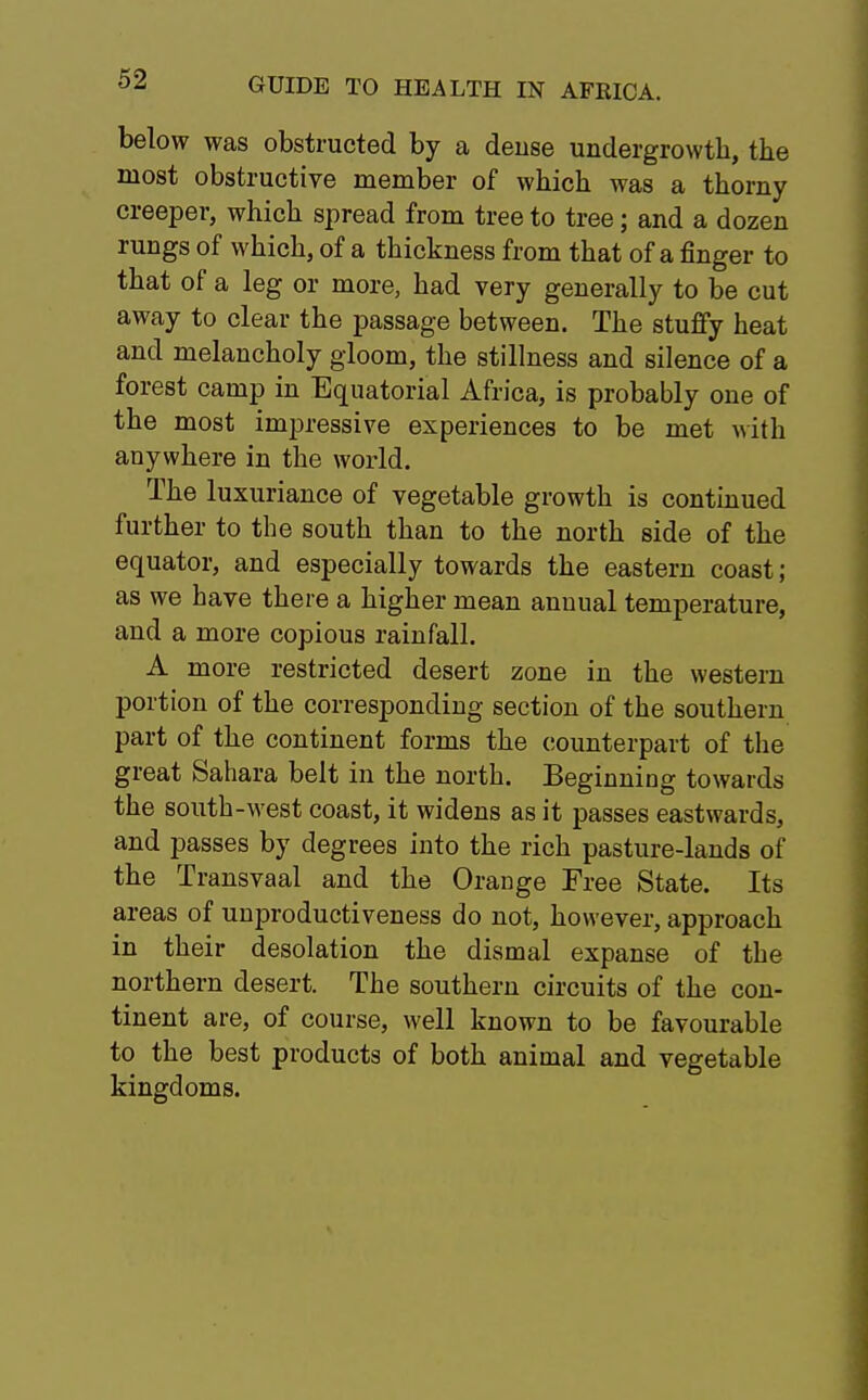 below was obstructed by a dense undergrowth, the most obstructive member of which was a thorny creeper, which spread from tree to tree; and a dozen rungs of which, of a thickness from that of a finger to that of a leg or more, had very generally to be cut away to clear the passage between. The stuffy heat and melancholy gloom, the stillness and silence of a forest camp in Equatorial Africa, is probably one of the most impressive experiences to be met with anywhere in the world. The luxuriance of vegetable growth is continued further to the south than to the north side of the equator, and especially towards the eastern coast; as we have there a higher mean annual temperature, and a more copious rainfall. A more restricted desert zone in the western portion of the corresponding section of the southern part of the continent forms the counterpart of the great Sahara belt in the north. Beginning towards the south-west coast, it widens as it passes eastwards, and passes by degrees into the rich pasture-lands of the Transvaal and the Orange Free State. Its areas of unproductiveness do not, however, approach in their desolation the dismal expanse of the northern desert. The southern circuits of the con- tinent are, of course, well known to be favourable to the best products of both animal and vegetable kingdoms.