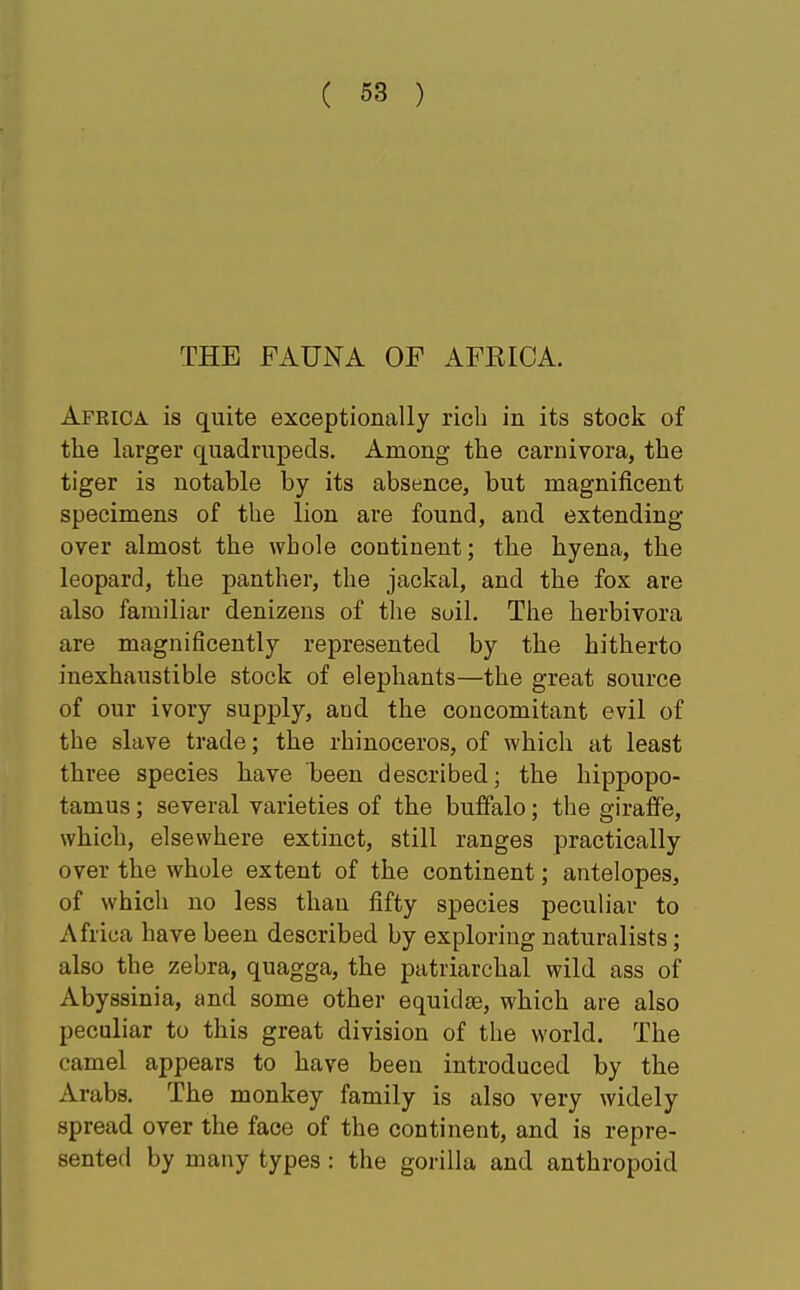 THE FAUNA OF AFRICA. Africa is quite exceptionally rich in its stock of the larger quadrupeds. Among the carnivora, the tiger is notable by its absence, but magnificent specimens of the lion are found, and extending over almost the whole continent; the hyena, the leopard, the panther, the jackal, and the fox are also familiar denizens of the soil. The herbivora are magnificently represented by the hitherto inexhaustible stock of elephants—the great source of our ivory supply, and the concomitant evil of the slave trade; the rhinoceros, of which at least three species have been described; the hippopo- tamus ; several varieties of the buffalo; the giraffe, which, elsewhere extinct, still ranges practically over the whole extent of the continent; antelopes, of whicli no less than fifty species peculiar to Africa have been described by exploring naturalists; also the zebra, quagga, the patriarchal wild ass of Abyssinia, and some other equidae, which are also peculiar to this great division of the world. The camel appears to have been introduced by the Arabs. The monkey family is also very widely spread over the face of the continent, and is repre- sented by many types: the gorilla and anthropoid