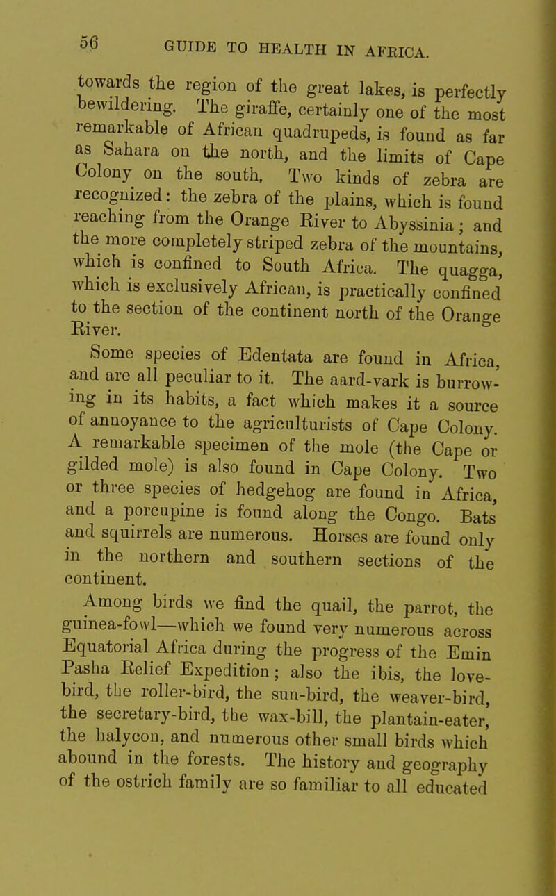 towards the region of the great lakes, is perfectly bewildering. The giraffe, certainly one of the most remarkable of African quadrupeds, is found as far as Sahara on the north, and the limits of Cape Colony on the south. Two kinds of zebra are recognized: the zebra of the plains, which is found reaching from the Orange River to Abyssinia ; and the more completely striped zebra of the mountains, which is confined to South Africa. The quagga^ which is exclusively African, is practically confined to the section of the continent north of the Orange River. Some species of Edentata are found in Africa, and are all peculiar to it. The aard-vark is burrow- ing in its habits, a fact which makes it a source of annoyance to the agriculturists of Cape Colony. A remarkable specimen of the mole (the Cape or gilded mole) is also found in Cape Colony. Two or three species of hedgehog are found in Africa, and a porcupine is found along the Congo. Bats' and squirrels are numerous. Horses are found only in the northern and southern sections of the continent. Among birds we find the quail, the parrot, the guinea-fowl—which we found very numerous across Equatorial Africa during the progress of the Emin Pasha Relief Expedition; also the ibis, the love- bird, the roller-bird, the sun-bird, the weaver-bird, the secretary-bird, the wax-bill, the plantain-eater,' the halycon, and numerous other small birds which abound in the forests. The history and geography of the ostrich family are so familiar to all educated