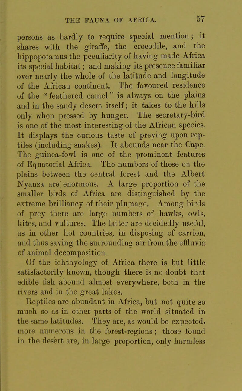 persons as hardly to require special mention; it shares with the giraffe, the crocodile, and the hippopotamus the peculiarity of having made Africa its special habitat; and making its presence familiar over nearly the whole of the latitude and longitude of the African continent. The favoured residence of the  feathered camel is always on the plains and in the sandy desert itself; it takes to the hills only when pressed by hunger. The secretary-bird is one of the most interesting of the African species. It displays the curious taste of preying upon rep- tiles (including snakes). It abounds near the Cape. The guinea-fowl is one of the prominent features of Equatorial Africa. The numbers of these on the plains between the central forest and the Albert Nyanza are enormous. A large proportion of the smaller birds of Africa are distinguished by the extreme brilliancy of their plumage. Among birds of prey there are large numbers of hawks, owls, kites, and vultures. The latter are decidedly useful, as in other hot countries, in disposing of carrion, and thus saving the surrounding air from the effluvia of animal decomposition. Of the ichthyology of Africa there is but little satisfactorily known, though there is no doubt that edible fish abound almost everywhere, both in the rivers and in the great lakes. Keptiles are abundant in Africa, but not quite so much so as in other parts of the world situated in the same latitudes. They are, as would be expected, more numerous in the forest-regions; those found in the desert are, in large proportion, only harmless