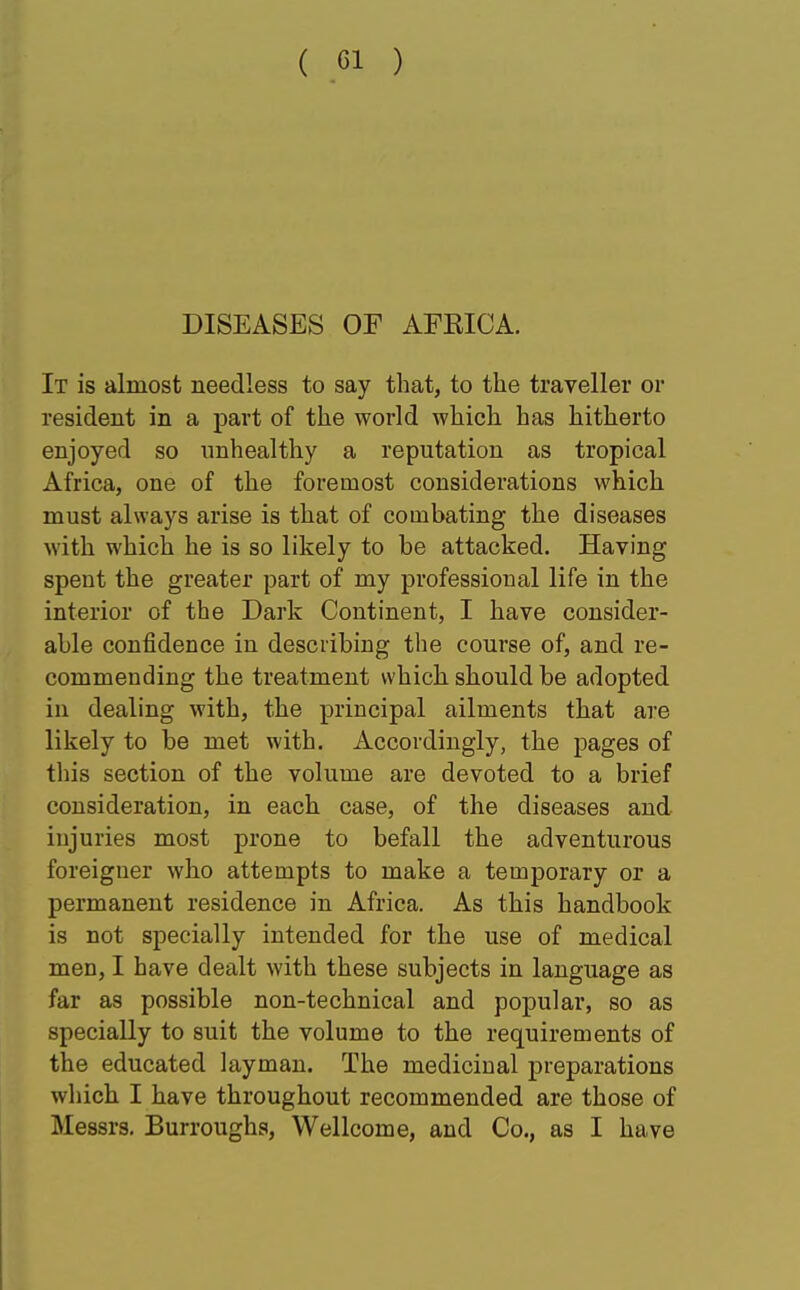 ( ci ) DISEASES OF AFKICA. It is almost needless to say that, to the traveller or resident in a part of the world which has hitherto enjoyed so unhealthy a reputation as tropical Africa, one of the foremost considerations which must always arise is that of combating the diseases with which he is so likely to be attacked. Having speut the greater part of my professioual life in the interior of the Dark Continent, I have consider- able confidence in describing the course of, and re- commending the treatment which should be adopted in dealing with, the principal ailments that are likely to be met with. Accordingly, the pages of this section of the volume are devoted to a brief consideration, in each case, of the diseases and injuries most prone to befall the adventurous foreigner who attempts to make a temporary or a permanent residence in Africa. As this handbook is not specially intended for the use of medical men, I have dealt with these subjects in language as far as possible non-technical and popular, so as specially to suit the volume to the requirements of the educated layman. The medicinal preparations which I have throughout recommended are those of Messrs. Burroughs, Wellcome, and Co., as I have