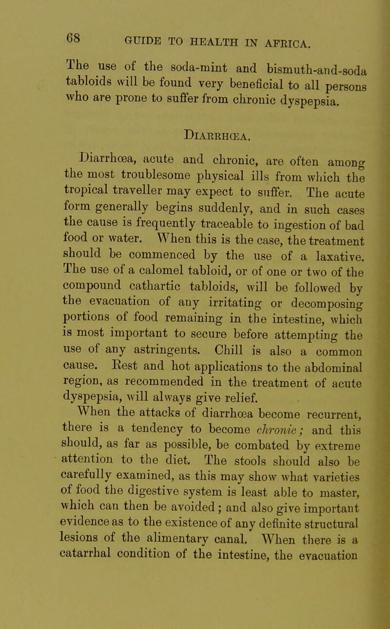 The use of the soda-mint and bismuth-and-soda tabloids will be found very beneacial to all persons who are prone to suffer from chronic dyspepsia. DlARRHCEA. Diarrhoea, acute and chronic, are often among the most troublesome physical ills from which the tropical traveller may expect to suffer. The acute form generally begins suddenly, and in such cases the cause is frequently traceable to ingestion of bad food or water. When this is the case, the treatment should be commenced by the use of a laxative. The use of a calomel tabloid, or of one or two of the compound cathartic tabloids, will be followed by the evacuation of any irritating or decomposing portions of food remaining in the intestine, which is most important to secure before attempting the use of any astringents. Chill is also a common cause. Eest and hot applications to the abdominal region, as recommended in the treatment of acute dyspepsia, will always give relief. When the attacks of diarrhoea become recurrent, there is a tendency to become chronic; and this should, as far as possible, be combated by extreme attention to the diet. The stools should also be carefully examined, as this may show what varieties of food the digestive system is least able to master, which can then be avoided ; and also give important evidence as to the existence of any definite structural lesions of the alimentary canal. When there is a catarrhal condition of the intestine, the evacuation