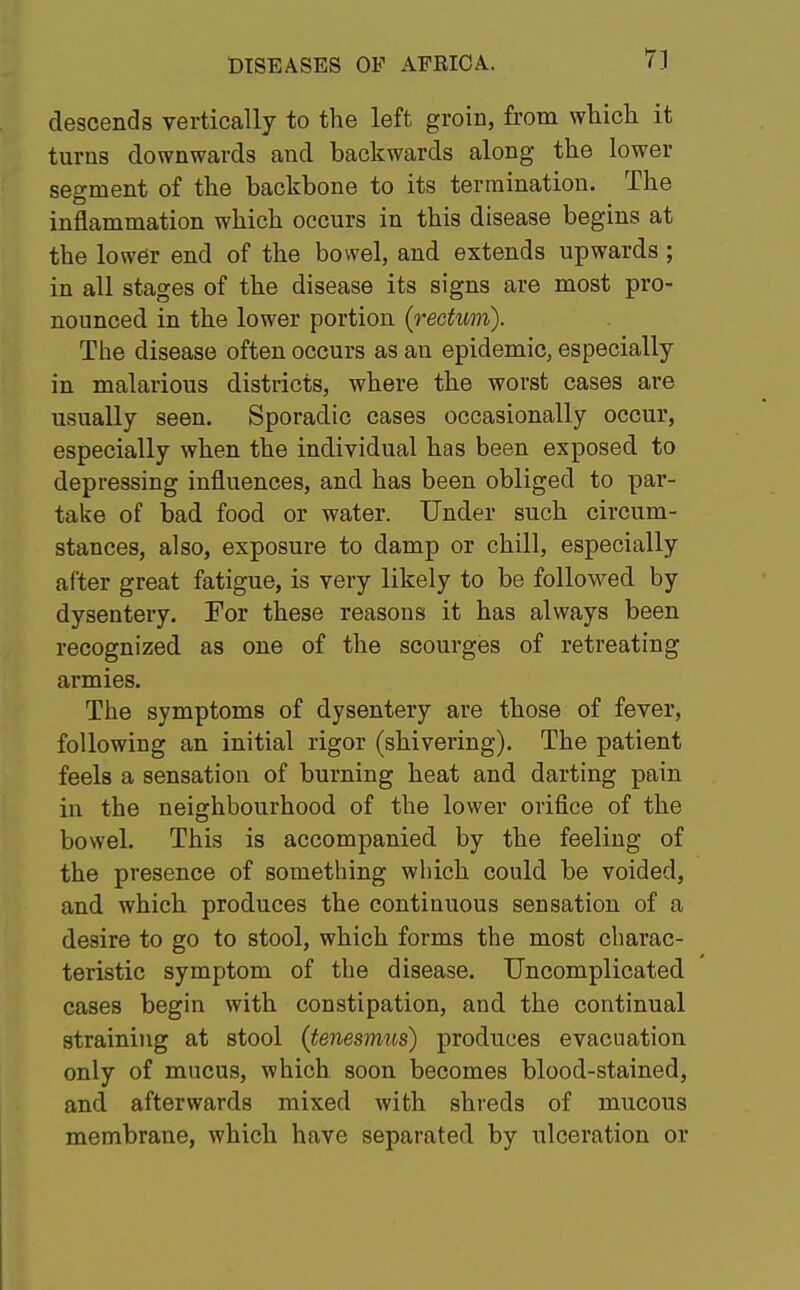 descends vertically to the left groin, from which it turns downwards and backwards along the lower segment of the backbone to its termination. The inflammation which occurs in this disease begins at the lower end of the bowel, and extends upwards ; in all stages of the disease its signs are most pro- nounced in the lower portion (rectum). The disease often occurs as an epidemic, especially in malarious districts, where the worst cases are usually seen. Sporadic cases occasionally occur, especially when the individual has been exposed to depressing influences, and has been obliged to par- take of bad food or water. Under such circum- stances, also, exposure to damp or chill, especially after great fatigue, is very likely to be followed by dysentery. For these reasons it has always been recognized as one of the scourges of retreating armies. The symptoms of dysentery are those of fever, following an initial rigor (shivering). The patient feels a sensation of burning heat and darting pain in the neighbourhood of the lower orifice of the bowel. This is accompanied by the feeling of the presence of something which could be voided, and which produces the continuous sensation of a desire to go to stool, which forms the most charac- teristic symptom of the disease. Uncomplicated cases begin with constipation, and the continual straining at stool {tenesmus) produces evacuation only of mucus, which soon becomes blood-stained, and afterwards mixed with shreds of mucous membrane, which have separated by ulceration or