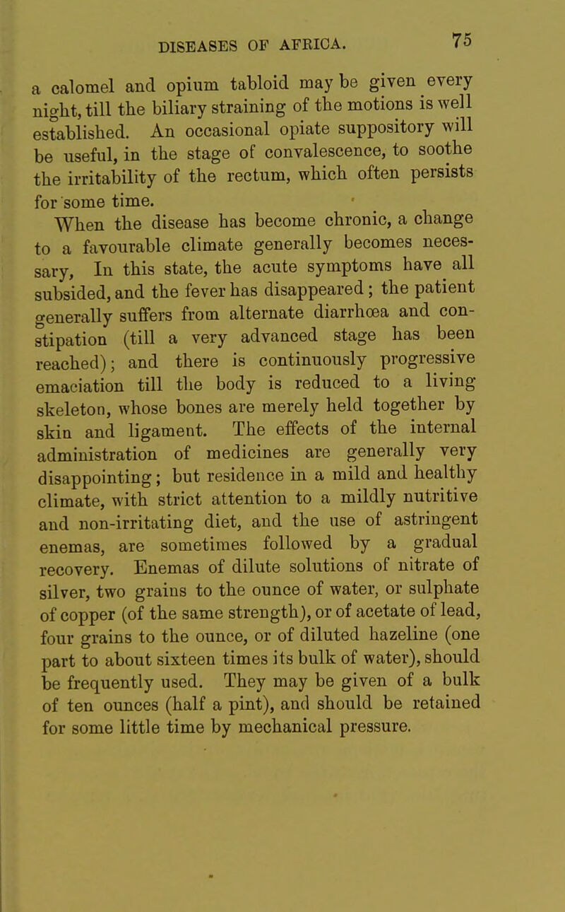 a calomel and opium tabloid maybe given every night, till the biliary straining of the motions is well established. An occasional opiate suppository will be useful, in the stage of convalescence, to soothe the irritability of the rectum, which often persists for some time. When the disease has become chronic, a change to a favourable climate generally becomes neces- sary, In this state, the acute symptoms have^ all subsided, and the fever has disappeared; the patient generally suffers from alternate diarrhoea and con- stipation (till a very advanced stage has been reached); and there is continuously progressive emaciation till the body is reduced to a living- skeleton, whose bones are merely held together by skin and ligament. The effects of the internal administration of medicines are generally very disappointing; but residence in a mild and healthy climate, with strict attention to a mildly nutritive and non-irritating diet, and the use of astringent enemas, are sometimes followed by a gradual recovery. Enemas of dilute solutions of nitrate of silver, two grains to the ounce of water, or sulphate of copper (of the same strength), or of acetate of lead, four grains to the ounce, or of diluted hazeline (one part to about sixteen times its bulk of water), should be frequently used. They may be given of a bulk of ten ounces (half a pint), and should be retained for some little time by mechanical pressure.