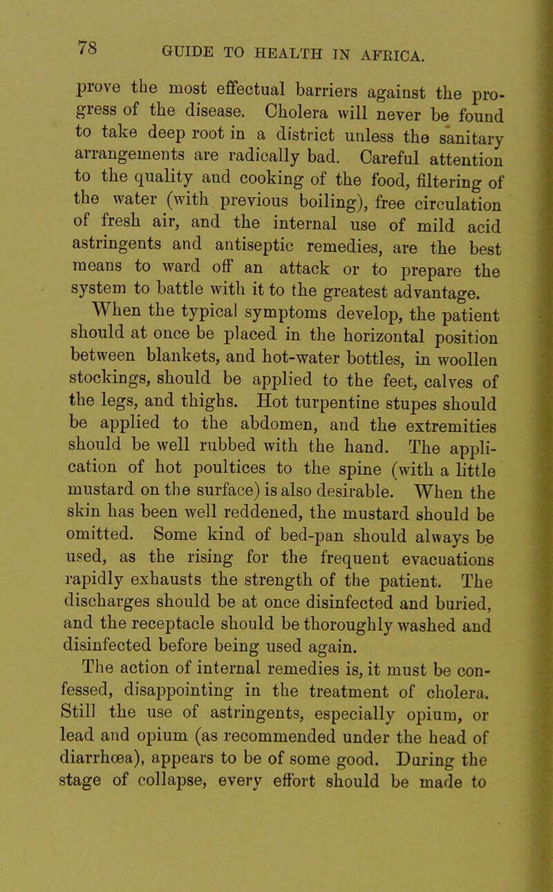 prove the most effectual barriers against the pro- gress of the disease. Cholera will never be found to take deep root in a district unless the sanitary arrangements are radically bad. Careful attention to the quality and cooking of the food, filtering of the water (with previous boiling), free circulation of fresh air, and the internal use of mild acid astringents and antiseptic remedies, are the best means to ward off an attack or to prepare the system to battle with it to the greatest advantage. When the typical symptoms develop, the patient should at once be placed in the horizontal position between blankets, and hot-water bottles, in woollen stockings, should be applied to the feet, calves of the legs, and thighs. Hot turpentine stupes should be applied to the abdomen, and the extremities should be well rubbed with the hand. The appli- cation of hot poultices to the spine (with a little mustard on the surface) is also desirable. When the skin has been well reddened, the mustard should be omitted. Some kind of bed-pan should always be used, as the rising for the frequent evacuations rapidly exhausts the strength of the patient. The discharges should be at once disinfected and buried, and the receptacle should be thoroughly washed and disinfected before being used again. The action of internal remedies is, it must be con- fessed, disappointing in the treatment of cholera. Still the use of astringents, especially opium, or lead and opium (as recommended under the head of diarrhoea), appears to be of some good. During the stage of collapse, every effort should be made to