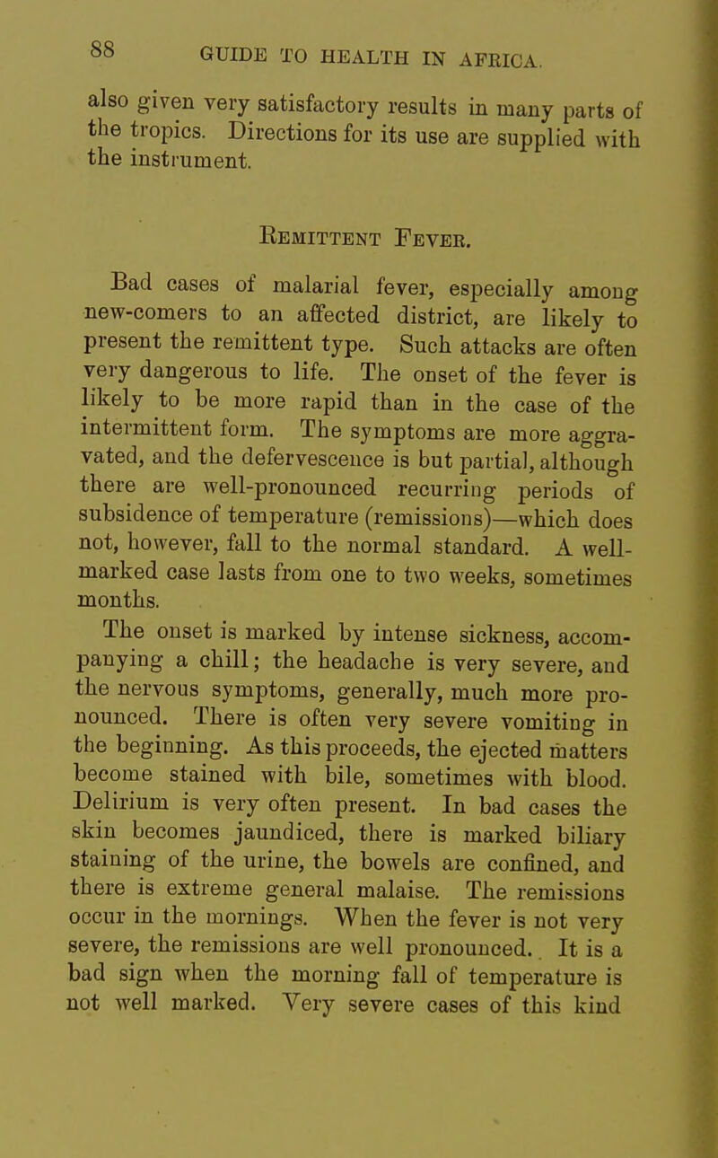 also given very satisfactory results in many parts of the tropics. Directions for its use are supplied with the instrument. Eemittent Fever. Bad cases of malarial fever, especially amoug new-comers to an affected district, are likely to present the remittent type. Such attacks are often very dangerous to life. The onset of the fever is likely to be more rapid than in the case of the intermittent form. The symptoms are more aggra- vated, and the defervescence is but partial, although there are well-pronounced recurring periods of subsidence of temperature (remissions)—which does not, however, fall to the normal standard. A well- marked case lasts from one to two weeks, sometimes months. The onset is marked by intense sickness, accom- panying a chill; the headache is very severe, and the nervous symptoms, generally, much more pro- nounced. There is often very severe vomiting in the beginning. As this proceeds, the ejected matters become stained with bile, sometimes with blood. Delirium is very often present. In bad cases the skin becomes jaundiced, there is marked biliary staining of the urine, the bowels are confined, and there is extreme general malaise. The remissions occur in the mornings. When the fever is not very severe, the remissions are well pronounced. It is a bad sign when the morning fall of temperature is not well marked. Very severe cases of this kind