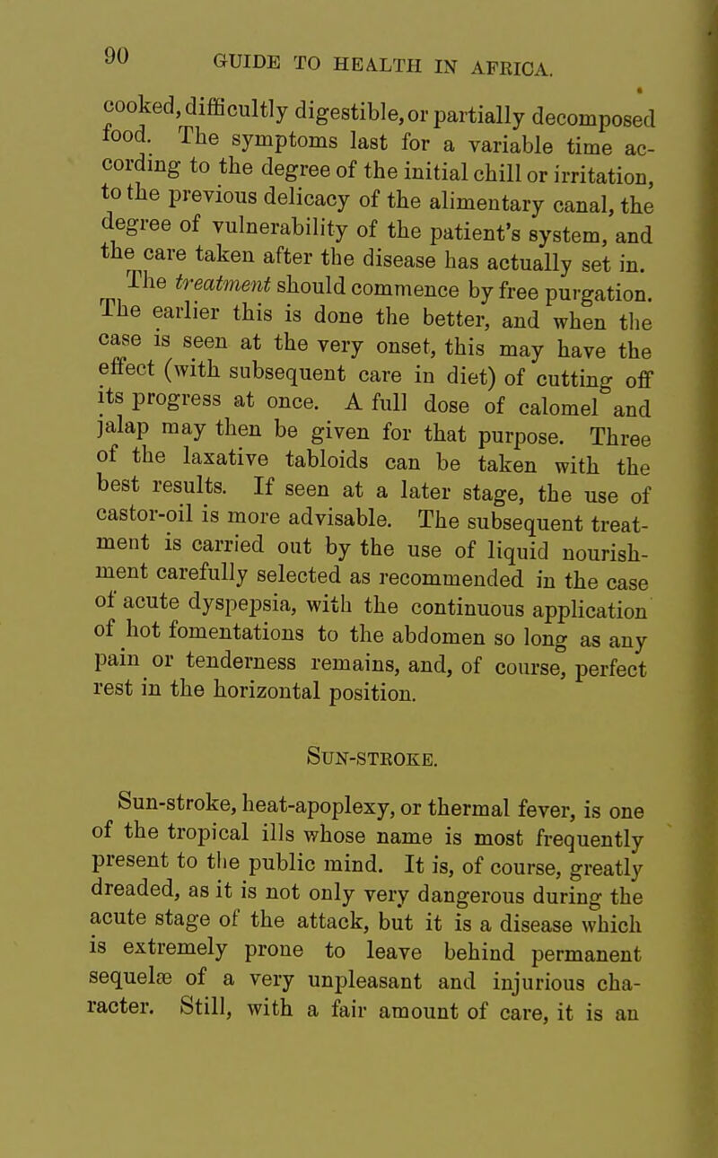 cooked, difficultly digestible, or partially decomposed iood. The symptoms last for a variable time ac- cording to the degree of the initial chill or irritation, to the previous delicacy of the alimentary canal, the degree of vulnerability of the patient's system, and the care taken after the disease has actually set in. The treatment should commence by free purgation. The earlier this is done the better, and when the case is seen at the very onset, this may have the effect (with subsequent care in diet) of cutting off its progress at once. A full dose of calomel and jalap may then be given for that purpose. Three of the laxative tabloids can be taken with the best results. If seen at a later stage, the use of castor-oil is more advisable. The subsequent treat- ment is carried out by the use of liquid nourish- ment carefully selected as recommended in the case of acute dyspepsia, with the continuous application of hot fomentations to the abdomen so long as any pain or tenderness remains, and, of course perfect rest in the horizontal position. Sun-stkoke. Sun-stroke, heat-apoplexy, or thermal fever, is one of the tropical ills whose name is most frequently present to the public mind. It is, of course, greatly dreaded, as it is not only very dangerous during the acute stage of the attack, but it is a disease which is extremely prone to leave behind permanent sequelae of a very unpleasant and injurious cha- racter. Still, with a fair amount of care, it is an