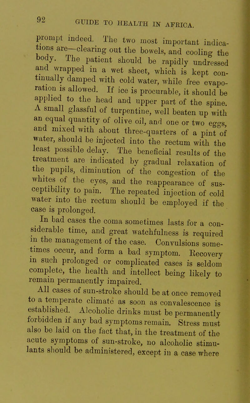 prompt indeed. The two most important indica- tions are-clearing out the bowels, and cooling the body. The patient should be rapidly undressed and wrapped in a wet sheet, which is kept con- tinually damped with cold water, while free evapo- ration is allowed. If ice is procurable, it should be applied to the head and upper part of the spine sma11 glassful of turpentine, well beaten up with an equal quantity of olive oil, and one or two eg-s and mixed with about three-quarters of a pint°of water, should be injected into the rectum with the least possible delay. The beneficial results of the treatment are indicated by gradual relaxation of the pupils, diminution of the congestion of the whites of the eyes, and the reappearance of sus- ceptibility to pain. The repeated injection of cold water into the rectum should be employed if the case is prolonged. In bad cases the coma sometimes lasts for a con- siderable time, and great watchfulness is required in the management of the case. Convulsions some- times occur, and form a bad symptom. Eecovery in such prolonged or complicated cases is seldom complete, the health and intellect being likely to remain permanently impaired. All cases of sun-stroke should be at once removed to a temperate climate as soon as convalescence is established. Alcoholic drinks must be permanently forbidden if any bad symptoms remain. Stress must also be laid on the fact that, in the treatment of the acute symptoms of sun-stroke, no alcoholic stimu- lants should be administered, except in a case where
