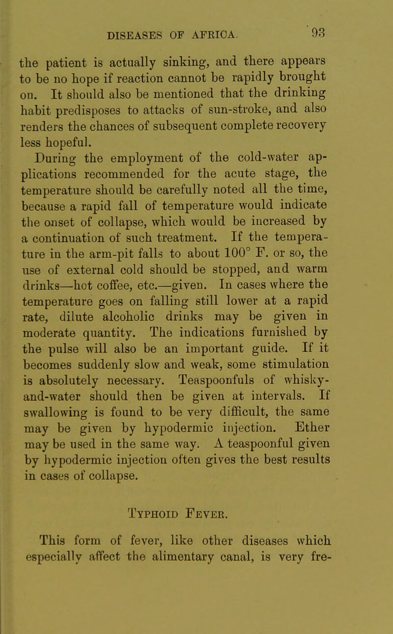 the patient is actually sinking, and there appears to be no hope if reaction cannot be rapidly brought on. It should also be mentioned that the drinking habit predisposes to attacks of sun-stroke, and also renders the chances of subsequent complete recovery less hopeful. During the employment of the cold-water ap- plications recommended for the acute stage, the temperature should be carefully noted all the time, because a rapid fall of temperature would indicate the onset of collapse, which would be iucreased by a continuation of such treatment. If the tempera- ture in the arm-pit falls to about 100° F. or so, the use of external cold should be stopped, and warm drinks—hot coffee, etc.—given. In cases where the temperature goes on falling still lower at a rapid rate, dilute alcoholic drinks may be given in moderate quantity. The indications furnished by the pulse will also be an important guide. If it becomes suddenly slow and weak, some stimulation is absolutely necessary. Teaspoonfuls of whisky- and-water should then be given at intervals. If swallowing is found to be very difficult, the same may be given by hypodermic injection. Ether may be used in the same way. A teaspoonful given by hypodermic injection often gives the best results in cases of collapse. Typhoid Fever. This form of fever, like other diseases which especially affect the alimentary canal, is very fre-