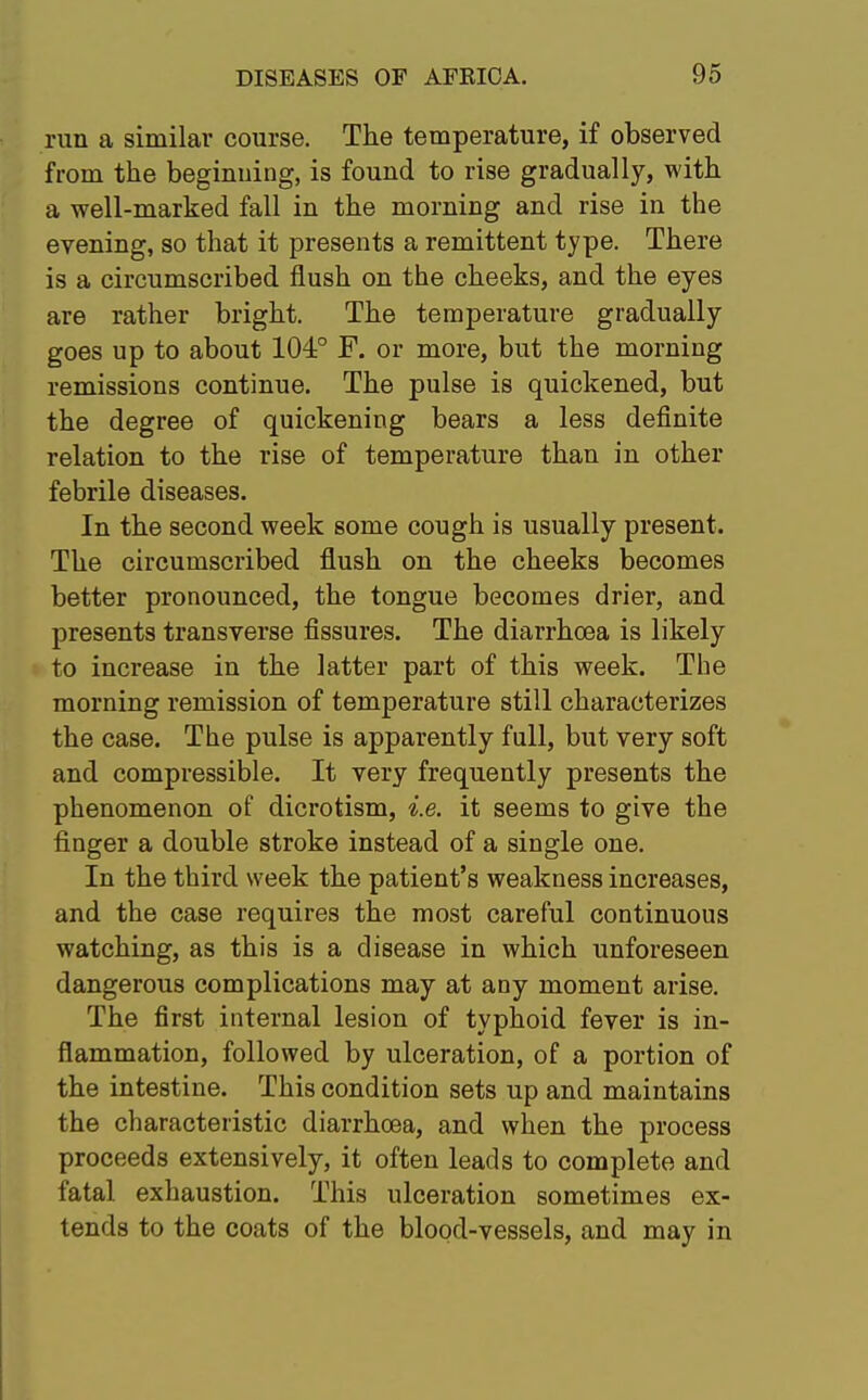 run a similar course. The temperature, if observed from the beginning, is found to rise gradually, with a well-marked fall in the morning and rise in the evening, so that it presents a remittent type. There is a circumscribed flush on the cheeks, and the eyes are rather bright. The temperature gradually goes up to about 104° F. or more, but the morning remissions continue. The pulse is quickened, but the degree of quickening bears a less definite relation to the rise of temperature than in other febrile diseases. In the second week some cough is usually present. The circumscribed flush on the cheeks becomes better pronounced, the tongue becomes drier, and presents transverse fissures. The diarrhoea is likely to increase in the latter part of this week. The morning remission of temperature still characterizes the case. The pulse is apparently full, but very soft and compressible. It very frequently presents the phenomenon of dicrotism, i.e. it seems to give the finger a double stroke instead of a single one. In the third week the patient's weakness increases, and the case requires the most careful continuous watching, as this is a disease in which unforeseen dangerous complications may at any moment arise. The first internal lesion of typhoid fever is in- flammation, followed by ulceration, of a portion of the intestine. This condition sets up and maintains the characteristic diarrhoea, and when the process proceeds extensively, it often leads to complete and fatal exhaustion. This ulceration sometimes ex- tends to the coats of the blood-vessels, and may in