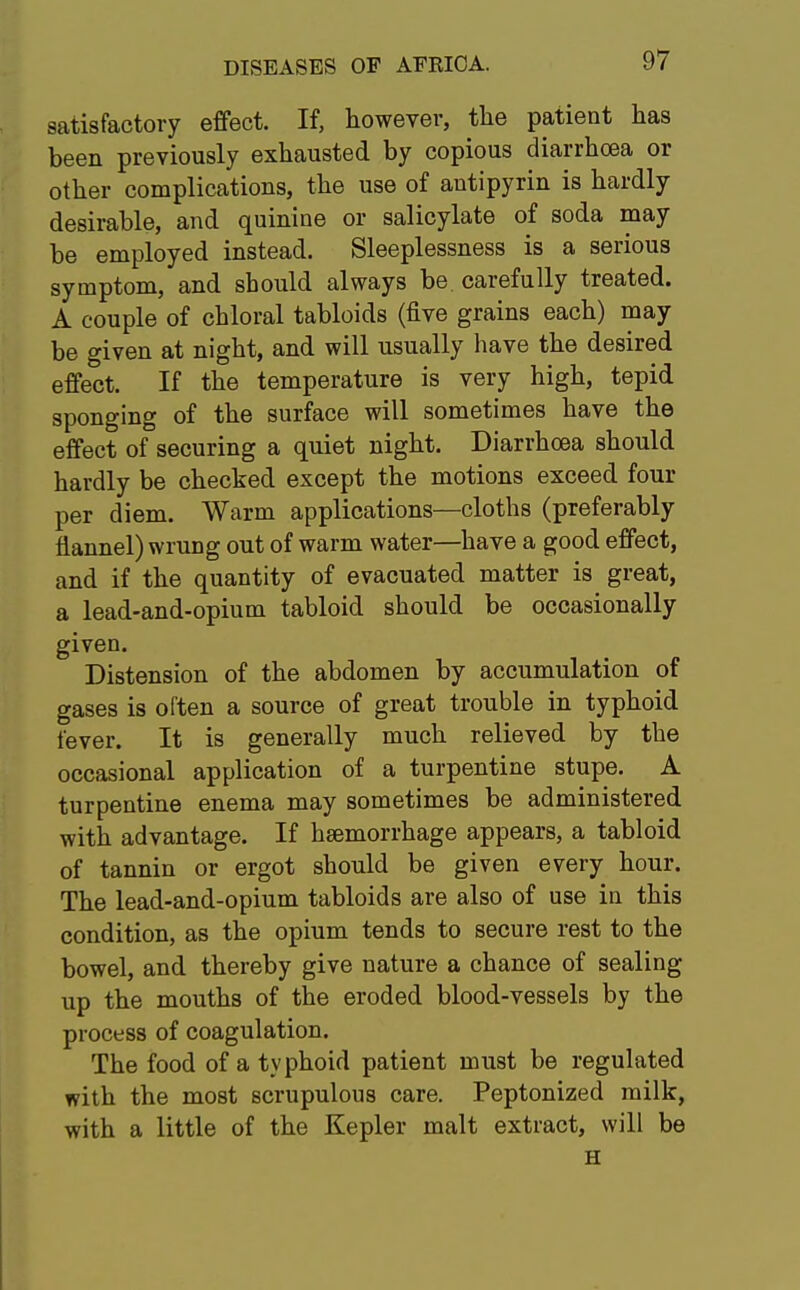 satisfactory effect. If, however, the patient has been previously exhausted by copious diarrhoea or other complications, the use of antipyrin is hardly desirable, and quinine or salicylate of soda may be employed instead. Sleeplessness is a serious symptom, and should always be carefully treated. A couple of chloral tabloids (five grains each) may be given at night, and will usually have the desired effect. If the temperature is very high, tepid sponging of the surface will sometimes have the effect of securing a quiet night. Diarrhoea should hardly be checked except the motions exceed four per diem. Warm applications—cloths (preferably flannel) wrung out of warm water—have a good effect, and if the quantity of evacuated matter is great, a lead-and-opium tabloid should be occasionally given. Distension of the abdomen by accumulation of gases is often a source of great trouble in typhoid fever. It is generally much relieved by the occasional application of a turpentine stupe. A turpentine enema may sometimes be administered with advantage. If haemorrhage appears, a tabloid of tannin or ergot should be given every hour. The lead-and-opium tabloids are also of use in this condition, as the opium tends to secure rest to the bowel, and thereby give nature a chance of sealing up the mouths of the eroded blood-vessels by the process of coagulation. The food of a typhoid patient must be regulated with the most scrupulous care. Peptonized milk, with a little of the Kepler malt extract, will be H