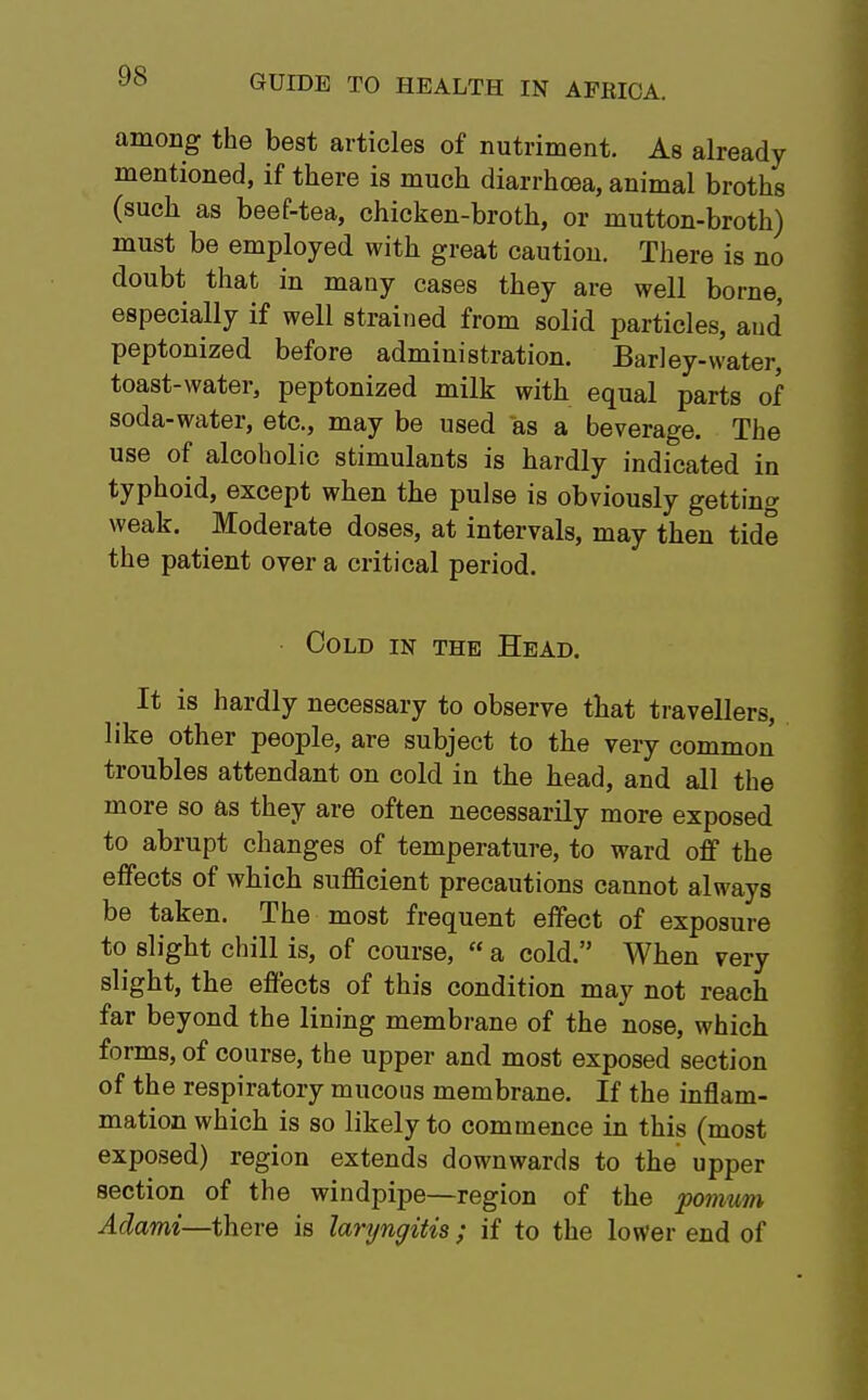 among the best articles of nutriment. As already mentioned, if there is much diarrhoea, animal broths (such as beef-tea, chicken-broth, or mutton-broth) must be employed with great caution. There is no doubt that in many cases they are well borne, especially if well strained from solid particles, aud peptonized before administration. Barley-water, toast-water, peptonized milk with equal parts of soda-water, etc., may be used as a beverage. The use of alcoholic stimulants is hardly indicated in typhoid, except when the pulse is obviously getting weak. Moderate doses, at intervals, may then tide the patient over a critical period. Cold in the Head. It is hardly necessary to observe that travellers, like other people, are subject to the very common troubles attendant on cold in the head, and all the more so as they are often necessarily more exposed to abrupt changes of temperature, to ward off the effects of which sufficient precautions cannot always be taken. The most frequent effect of exposure to slight chill is, of course, « a cold. When very slight, the effects of this condition may not reach far beyond the lining membrane of the nose, which forms, of course, the upper and most exposed section of the respiratory mucous membrane. If the inflam- mation which is so likely to commence in this (most exposed) region extends downwards to the upper section of the windpipe—region of the pomum Adami—there is laryngitis ; if to the lower end of