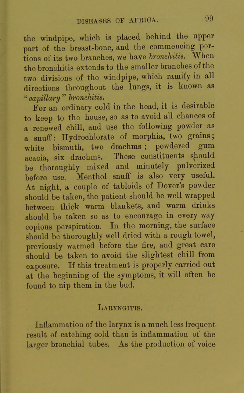 the windpipe, which is placed behind the upper part of the breast-bone, and the commencing por- tions of its two branches, we have bronchitis. When the bronchitis extends to the smaller branches of the two divisions of the windpipe, which ramify in all directions throughout the lungs, it is known as  capillary  bronchitis. For an ordinary cold in the head, it is desirable to keep to the house, so as to avoid all chances of a renewed chill, and use the following powder as a snuff: Hydrochlorate of morphia, two grains; white bismuth, two drachms ; powdered gum acacia, six drachms. These constituents should be thoroughly mixed and minutely pulverized before use. Menthol snuff is also very useful. At night, a couple of tabloids of Dover's powder should be taken, the patient should be well wrapped between thick warm blankets, and warm drinks should be taken so as to encourage in every way copious perspiration. In the morning, the surface should be thoroughly well dried with a rough towel, previously warmed before the fire, and great care should be taken to avoid the slightest chill from exposure. If this treatment is properly carried out at the beginning of the symptoms, it will often be found to nip them in the bud. Laryngitis. Inflammation of the larynx is a much less frequent result of catching cold than is inflammation of the larger bronchial tubes. As the production of voice