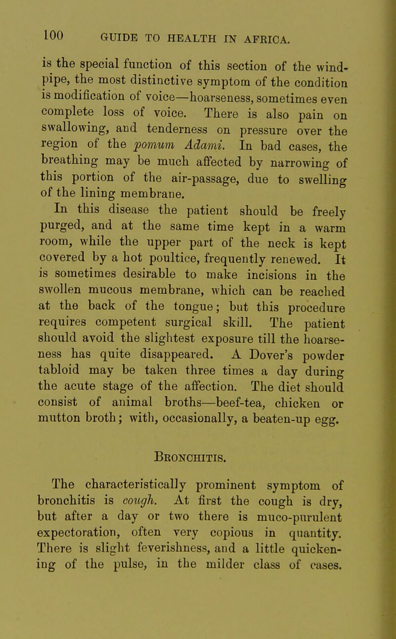 is the special function of this section of the wind- pipe, the most distinctive symptom of the condition is modification of voice—hoarseness, sometimes even complete loss of voice. There is also pain on swallowing, and tenderness on pressure over the region of the pomum Adami. In bad cases, the breathing may be much affected by narrowing of this portion of the air-passage, due to swelling of the lining membrane. In this disease the patient should be freely purged, and at the same time kept in a warm room, while the upper part of the neck is kept covered by a hot poultice, frequently renewed. It is sometimes desirable to make incisions in the swollen mucous membrane, which can be reached at the back of the tongue; but this procedure requires competent surgical skill. The patient should avoid the slightest exposure till the hoarse- ness has quite disappeared. A Dover's powder tabloid may be taken three times a day during the acute stage of the affection. The diet should consist of animal broths—beef-tea, chicken or mutton broth; with, occasionally, a beaten-up egg. Bronchitis. The characteristically prominent symptom of bronchitis is cough. At first the cough is dry, but after a day or two there is muco-purulent expectoration, often very copious in quantity. There is slight feverishness, and a little quicken- ing of the pulse, in the milder class of cases.