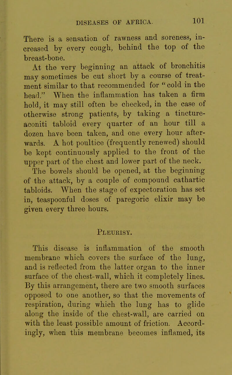 There is a sensation of rawness and soreness, in- creased by every cough, behind the top of the breast-bone. At the very beginning an attack of bronchitis may sometimes be cut short by a course of treat- ment similar to that recommended for  cold in the head. When the inflammation has taken a firm hold, it may still often be checked, in the case of otherwise strong patients, by taking a tincture- aconiti tabloid every quarter of an hour till a dozen have been taken, and one every hour after- wards. A hot poultice (frequently renewed) should be kept continuously applied to the front of the upper part of the chest and lower part of the neck. The bowels should be opened, at the beginning of the attack, by a couple of compound cathartic tabloids. When the stage of expectoration has set in, teaspoonful doses of paregoric elixir may be given every three hours. Pleurisy. This disease is inflammation of the smooth membrane which covers the surface of the lung, and is reflected from the latter organ to the inner surface of the chest-wall, which it completely lines. By this arrangement, there are two smooth surfaces opposed to one another, so that the movements of respiration, during which the lung has to glide along the inside of the chest-wall, are carried on with the least possible amount of friction. Accord- ingly, when this membrane becomes inflamed, its