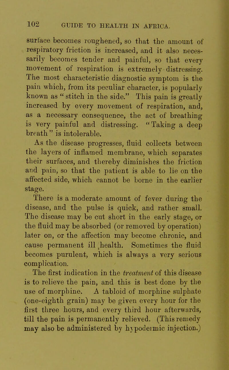 surface becomes roughened, so that the amount of respiratory friction is increased, and it also neces- sarily becomes tender and painful, so that every movement of respiration is extremely distressing. The most characteristic diagnostic symptom is the pain which, from its peculiar character, is popularly known as  stitch in the side. This pain is greatly increased by every movement of respiration, and, as a necessary consequence, the act of breathing is very painful and distressing. Taking a deep breath  is intolerable. As the disease progresses, fluid collects between the layers of inflamed membrane, which separates their surfaces, and thereby diminishes the friction and pain, so that the patient is able to lie on the affected side, which cannot be borne in the earlier stage. There is a moderate amount of fever during the disease, and the pulse is quick, and rather small. The disease may be cut short in the early stage, or the fluid may be absorbed (or removed by operation) later on, or the affection may become chronic, and cause permanent ill ^ealth. Sometimes the fluid becomes purulent, which is always a very serious complication. The first indication in the treatment of this disease is to relieve the pain, and this is best done by the use of morphine. A tabloid of morphine sulphate (one-eighth grain) may be given every hour for the first three hours, and every third hour afterwards, till the pain is permanently relieved. (This remedy may also be administered by hypodermic injection.)
