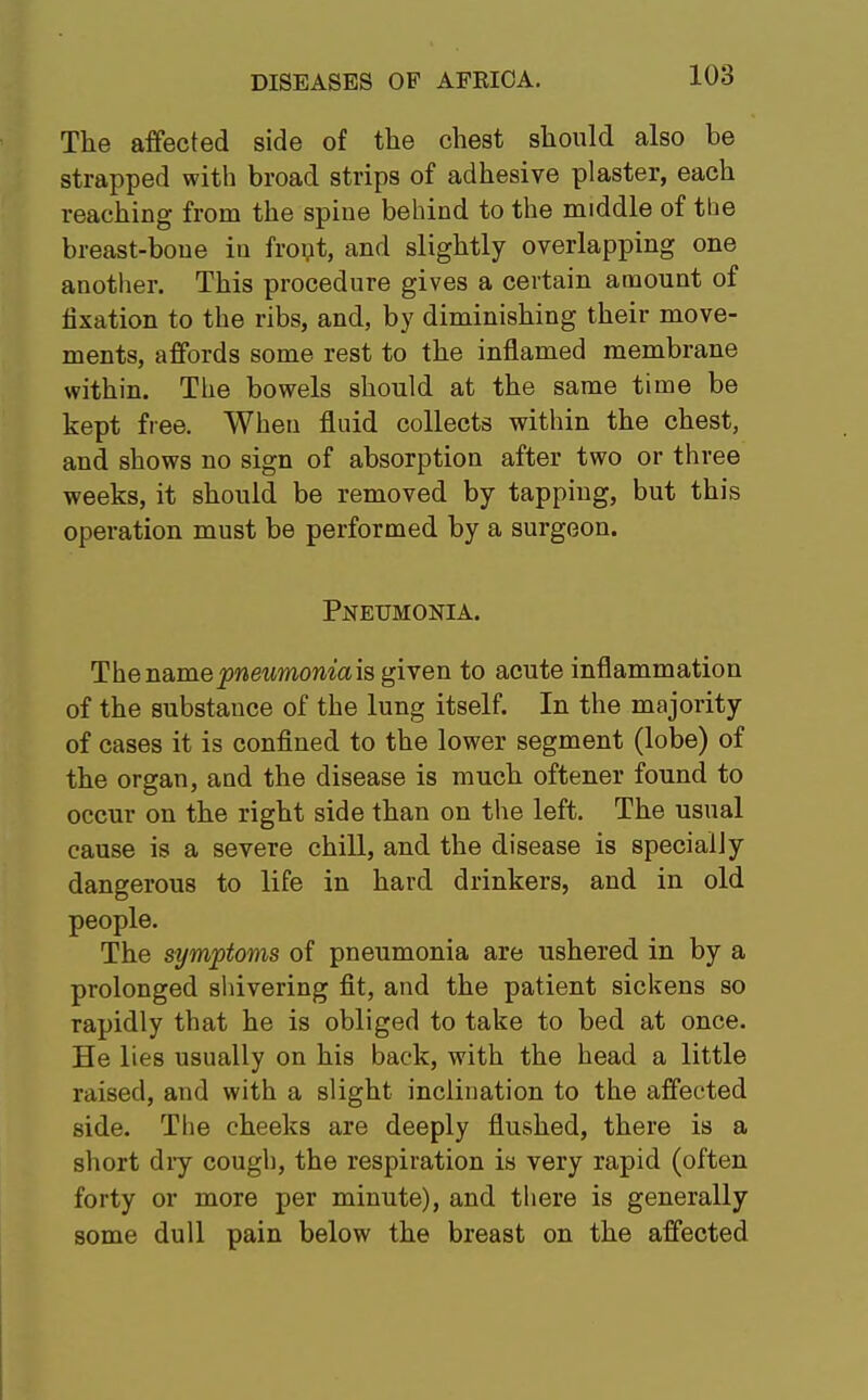 The affected side of the chest should also be strapped with broad strips of adhesive plaster, each reaching from the spine behind to the middle of the breast-bone in front, and slightly overlapping one another. This procedure gives a certain amount of fixation to the ribs, and, by diminishing their move- ments, affords some rest to the inflamed membrane within. The bowels should at the same time be kept free. When fluid collects within the chest, and shows no sign of absorption after two or three weeks, it should be removed by tapping, but this operation must be performed by a surgeon. Pneumonia. The namepneumoniae given to acute inflammation of the substauce of the lung itself. In the majority of cases it is confined to the lower segment (lobe) of the organ, and the disease is much oftener found to occur on the right side than on the left. The usual cause is a severe chill, and the disease is specially dangerous to life in hard drinkers, and in old The symptoms of pneumonia are ushered in by a prolonged shivering fit, and the patient sickens so rapidly that he is obliged to take to bed at once. He lies usually on his back, with the head a little raised, and with a slight inclination to the affected side. The cheeks are deeply flushed, there is a short dry cough, the respiration is very rapid (often forty or more per minute), and there is generally some dull pain below the breast on the affected