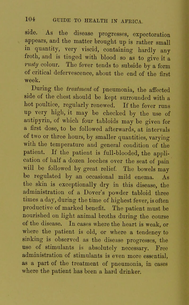 side. As the disease progresses, expectoration appears, and the matter brought up is rather small in quantity, very viscid, containing hardly any froth, and is tinged with blood so as to give it a rusty colour. The fever tends to subside by a form of critical defervescence, about the end of the first week. During the treatment of pneumonia, the affected side of the chest should be kept surrounded with a hot poultice, regularly renewed. If the fever runs up very high, it may be checked by the use of antipyrin, of which four tabloids may be given for a first dose, to be followed afterwards, at intervals of two or three hours, by smaller quantities, varying with the temperature and general condition of the patient. If the patient is full-blooded, the appli- cation of half a dozen leeches over the seat of pain will be followed by great relief. The bowels may be regulated by an occasional mild enema. As the skin is exceptionally dry in this disease, the administration of a Dover's powder tabloid three times a day, during the time of highest fever, is often productive of marked benefit. The patient must be nourished on light animal broths during the course of the disease. In cases where the heart is weak, or where the patient is old, or where a tendency to sinking is observed as the disease progresses, the use of stimulants is absolutely necessary. Free administration of stimulants is even more essential, as a part of the treatment of pneumonia, in cases where the patient has been a hard drinker.