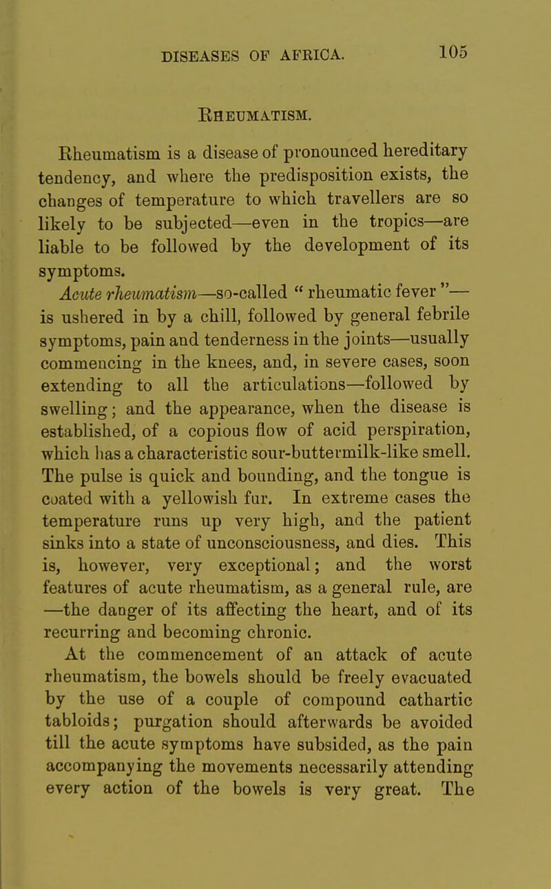 Rheumatism. Rheumatism is a disease of pronounced hereditary tendency, and where the predisposition exists, the changes of temperature to which travellers are so likely to be subjected—even in the tropics—are liable to be followed by the development of its symptoms. Acute rheumatism—so-called  rheumatic fever — is ushered in by a chill, followed by general febrile symptoms, pain and tenderness in the joints—usually commencing in the knees, and, in severe cases, soon extending to all the articulations—followed by swelling; and the appearance, when the disease is established, of a copious flow of acid perspiration, which has a characteristic sour-buttermilk-like smell. The pulse is quick and bounding, and the tongue is coated with a yellowish fur. In extreme cases the temperature runs up very high, and the patient sinks into a state of unconsciousness, and dies. This is, however, very exceptional; and the worst features of acute rheumatism, as a general rule, are —the danger of its affecting the heart, and of its recurring and becoming chronic. At the commencement of an attack of acute rheumatism, the bowels should be freely evacuated by the use of a couple of compound cathartic tabloids; purgation should afterwards be avoided till the acute symptoms have subsided, as the pain accompanying the movements necessarily attending every action of the bowels is very great. The