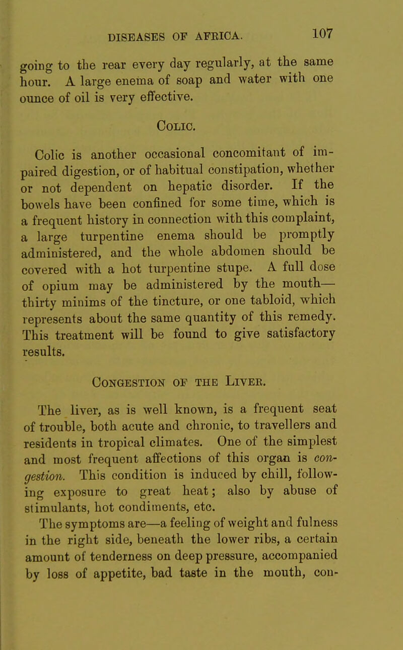 going to the rear every day regularly, at the same hour. A large enema of soap and water with one ounce of oil is very effective. Colic. Colic is another occasional concomitant of im- paired, digestion, or of habitual constipation, whether or not dependent on hepatic disorder. If the bowels have been confined for some time, which is a frequent history in connection with this complaint, a large turpentine enema should be promptly administered, and the whole abdomen should be covered with a hot turpentine stupe. A full dose of opium may be administered by the mouth— thirty minims of the tincture, or one tabloid, which represents about the same quantity of this remedy. This treatment will be found to give satisfactory results. Congestion of the Livee. The liver, as is well known, is a frequent seat of trouble, both acute and chronic, to travellers and residents in tropical climates. One of the simplest and most frequent affections of this organ is con- gestion. This condition is induced by chill, follow- ing exposure to great heat; also by abuse of stimulants, hot condiments, etc. The symptoms are—a feeling of weight and fulness in the right side, beneath the lower ribs, a certain amount of tenderness on deep pressure, accompanied by loss of appetite, bad taste in the mouth, con-