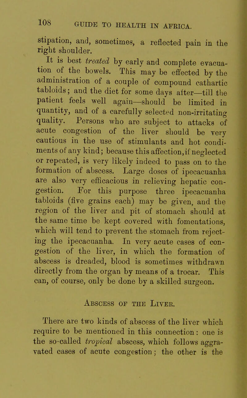 stipation, and, sometimes, a reflected pain in the right shoulder. ^ It is best treated by early and complete evacua- tion of the bowels. This may be effected by the administration of a couple of compound cathartic tabloids; and the diet for some days after—till the patient feels well again—should be limited in quantity, and of a carefully selected non-irritating quality. Persons who are subject to attacks of acute congestion of the liver should be very cautious in the use of stimulants and hot condi- ments of any kind; because this affection, if neglected or repeated, is very likely indeed to pass on to the formation of abscess. Large doses of ipecacuanha are also very efficacious in relieving hepatic con- gestion. For this purpose three ipecacuanha tabloids (five grains each) may be given, and the region of the liver and pit of stomach should at the same time be kept covered with fomentations, which will tend to prevent the stomach from reject- ing the ipecacuanha. In very acute cases of con- gestion of the liver, in which the formation of abscess is dreaded, blood is sometimes withdrawn directly from the organ by means of a trocar. This can, of course, only be done by a skilled surgeon. Abscess of the Liver. There are two kinds of abscess of the liver which require to be mentioned in this connection: one is the so-called tropical abscess, which follows aggra- vated cases of acute congestion; the other is the