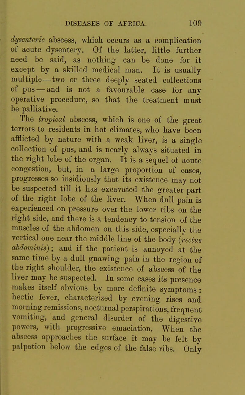 dysenteric abscess, which occurs as a complication of acute dysentery. Of the latter, little further need be said, as nothing can be done for it except by a skilled medical man. It is usually multiple—two or three deeply seated collections of pus — and is not a favourable case for any operative procedure, so that the treatment must be palliative. The tropical abscess, which is one of the great terrors to residents in hot climates, who have been afflicted by nature with a weak liver, is a single collection of pus, and is nearly always situated in the right lobe of the organ. It is a sequel of acute congestion, but, in a large proportion of cases, progresses so insidiously that its existence may not be suspected till it has excavated the greater part of the right lobe of the liver. When dull pain is experienced on pressure over the lower ribs on the right side, and there is a tendency to tension of the muscles of the abdomen on this side, especially the vertical one near the middle line of the body {rectus abdominis); and if the patient is annoyed at the same time by a dull gnawing pain in the region of the right shoulder, the existence of abscess of the liver may be suspected. In some cases its presence makes itself obvious by more definite symptoms: hectic fever, characterized by evening rises and morning remissions, nocturnal perspirations, frequent vomiting, and general disorder of the digestive powers, with progressive emaciation. When the abscess approaches the surface it may be felt by palpation below the edges of the false ribs. Only