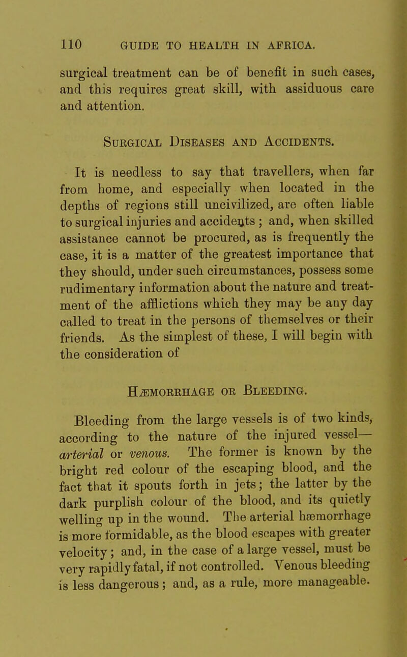 surgical treatment can be of benefit in such cases, and this requires great skill, with assiduous care and attention. Surgical Diseases and Accidents. It is needless to say that travellers, when far from home, and especially when located in the depths of regions still uncivilized, are often liable to surgical injuries and accidents ; and, when skilled assistance cannot be procured, as is frequently the case, it is a matter of the greatest importance that they should, under such circumstances, possess some rudimentary information about the nature and treat- ment of the afflictions which they may be any day called to treat in the persons of themselves or their friends. As the simplest of these, I will begin with the consideration of HEMORRHAGE OR BLEEDING. Bleeding from the large vessels is of two kinds, according to the nature of the injured vessel— arterial or venous. The former is known by the bright red colour of the escaping blood, and the fact that it spouts forth in jets; the latter by the dark purplish colour of the blood, and its quietly welling up in the wound. The arterial hajmorrhage is more formidable, as the blood escapes with greater velocity; and, in the case of a large vessel, must be very rapidly fatal, if not controlled. Venous bleeding is less dangerous; and, as a rule, more manageable.