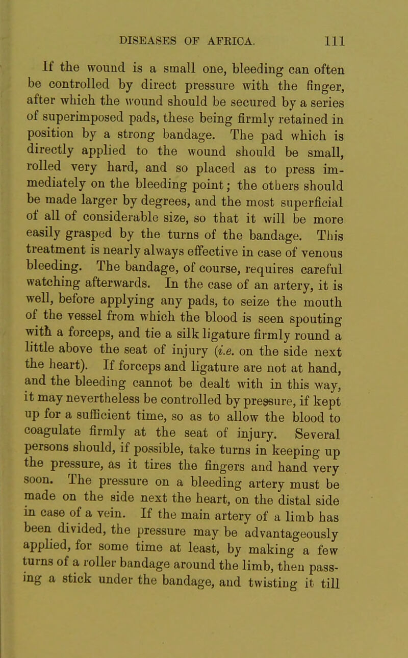 If the wound is a small one, bleeding can often be controlled by direct pressure with the finger, after which the wound should be secured by a series of superimposed pads, these being firmly retained in position by a strong bandage. The pad which is directly applied to the wound should be small, rolled very hard, and so placed as to press im- mediately on the bleeding point; the others should be made larger by degrees, and the most superficial of all of considerable size, so that it will be more easily grasped by the turns of the bandage. This treatment is nearly always effective in case of venous bleeding. The bandage, of course, requires careful watching afterwards. In the case of an artery, it is well, before applying any pads, to seize the mouth of the vessel from which the blood is seen spouting with a forceps, and tie a silk ligature firmly round a little above the seat of injury (i.e. on the side next the heart). If forceps and ligature are not at hand, and the bleeding cannot be dealt with in this way, it may nevertheless be controlled by pressure, if kept up for a sufficient time, so as to allow the blood to coagulate firmly at the seat of injury. Several persons should, if possible, take turns in keeping up the pressure, as it tires the fingers and hand very soon. The pressure on a bleeding artery must be made on the side next the heart, on the distal side in case of a vein. If the main artery of a limb has been divided, the pressure may be advantageously applied, for some time at least, by making a few turns of a roller bandage around the limb, then pass- ing a stick under the bandage, and twistiug it till