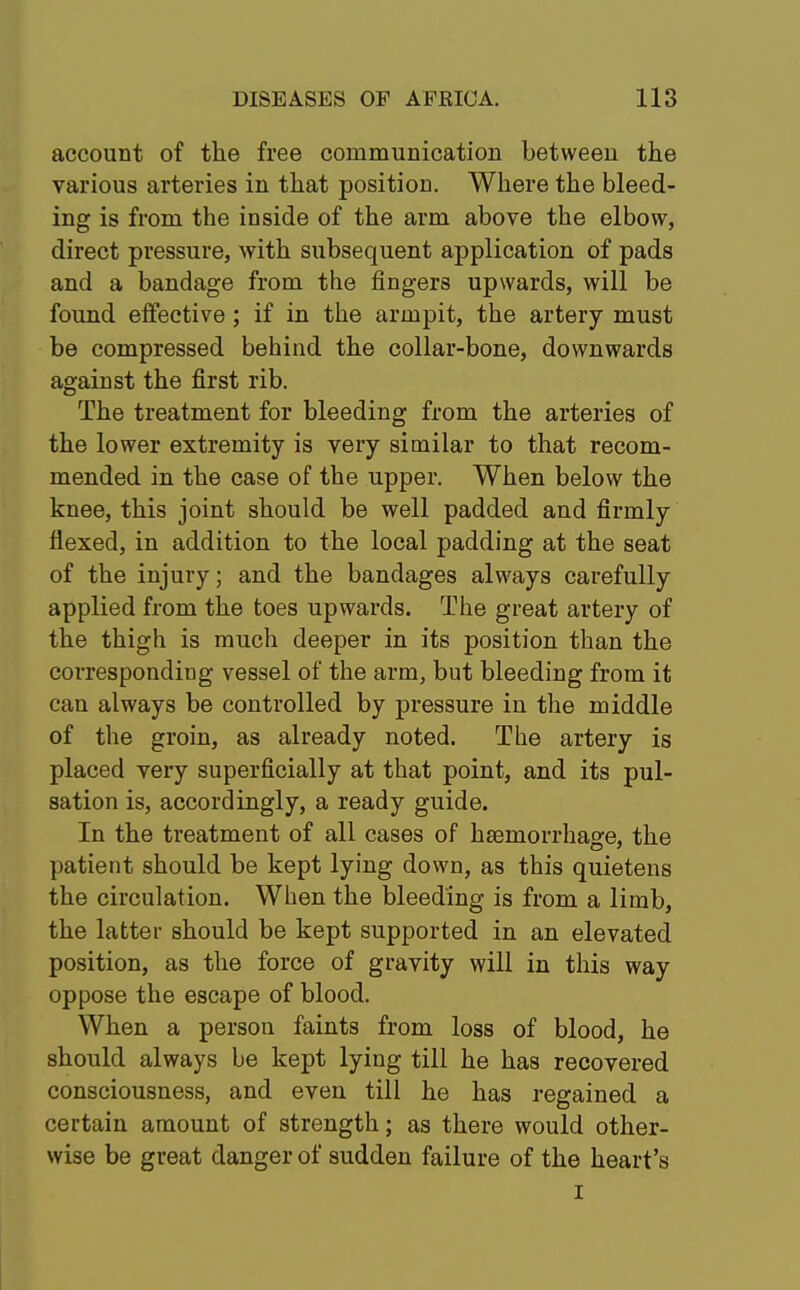 account of the free communication between the various arteries in that position. Where the bleed- ing is from the inside of the arm above the elbow, direct pressure, with subsequent application of pads and a bandage from the fingers upwards, will be found effective; if in the armpit, the artery must be compressed behind the collar-bone, downwards against the first rib. The treatment for bleeding from the arteries of the lower extremity is very similar to that recom- mended in the case of the upper. When below the knee, this joint should be well padded and firmly flexed, in addition to the local padding at the seat of the injury; and the bandages always carefully applied from the toes upwards. The great artery of the thigh is much deeper in its position than the corresponding vessel of the arm, but bleeding from it can always be controlled by pressure in the middle of the groin, as already noted. The artery is placed very superficially at that point, and its pul- sation is, accordingly, a ready guide. In the treatment of all cases of haemorrhage, the patient should be kept lying down, as this quietens the circulation. When the bleeding is from a limb, the latter should be kept supported in an elevated position, as the force of gravity will in this way oppose the escape of blood. When a person faints from loss of blood, he should always be kept lying till he has recovered consciousness, and even till he has regained a certain amount of strength; as there would other- wise be great danger of sudden failure of the heart's i