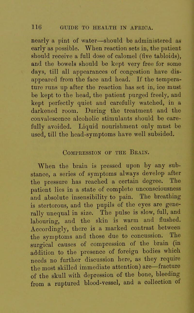 nearly a pint of water—should be administered as early as possible. When reaction sets in, the patient should receive a full dose of calomel (five tabloids), and the bowels should be kept very free for some days, till all appearances of congestion have dis- appeared from the face and head. If the tempera- ture runs up after the reaction has set in, ice must be kept to the head, the patient purged freely, and kept perfectly quiet and carefully watched, in a darkened room. During the treatment and the convalescence alcoholic stimulants should be care- fully avoided. Liquid nourishment only must be used, till the head-symptoms have well subsided. Compression of the Brain. When the brain is pressed upon by any sub- stance, a series of symptoms always develop after the pressure has reached a certain degree. The patient lies in a state of complete unconsciousness and absolute insensibility to pain. The breathing is stertorous, and the pupils of the eyes are gene- rally unequal in size. The pulse is slow, full, and labouring, and the skin is warm and flushed. Accordingly, there is a marked contrast between the symptoms and those due to concussion. The surgical causes of compression of the brain (in addition to the presence of foreign bodies which needs no further discussion here, as they require the most skilled immediate attention) are—fracture of the skull with depression of the bone, bleeding from a ruptured blood-vessel, and a collection of