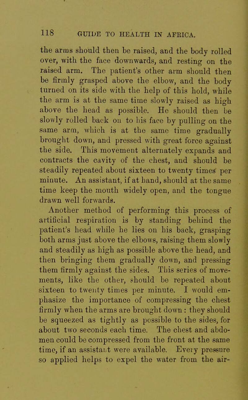 the arms should then be raised, and the body rolled over, with the face downwards, and resting on the raised arm. The patient's other arm should then be firmly grasped above the elbow, and the body turned on its side with the help of this hold, while the arm is at the same time slowly raised as high above the head as possible. He should then be slowly rolled back on to Ms face by pulling on the same arm, which is at the same time gradually brought down, and pressed with great force against the side. This movement alternately expands and contracts the cavity of the chest, and should be steadily repeated about sixteen to twenty times per minute. An assistant, if at hand, should at the same time keep the mouth widely open, and the tongue drawn well forwards. Another method of performing this process of artificial respiration is by standing behind the patient's head while he lies on his back, grasping both arms just above the elbows, raising them slowly and steadily as high as possible above the head, and then bringing them gradually down, and pressing them firmly against the sides. This series of move- ments, like the other, should be repeated about sixteen to twenty times per minute. I would em- phasize the importance of compressing the chest firmly when the arms are brought down : they should be squeezed as tightly as possible to the sides, for about two seconds each time. The chest and abdo- men could be compressed from the front at the same time, if an assistant were available. Every pressure so applied helps to expel the water from the air-
