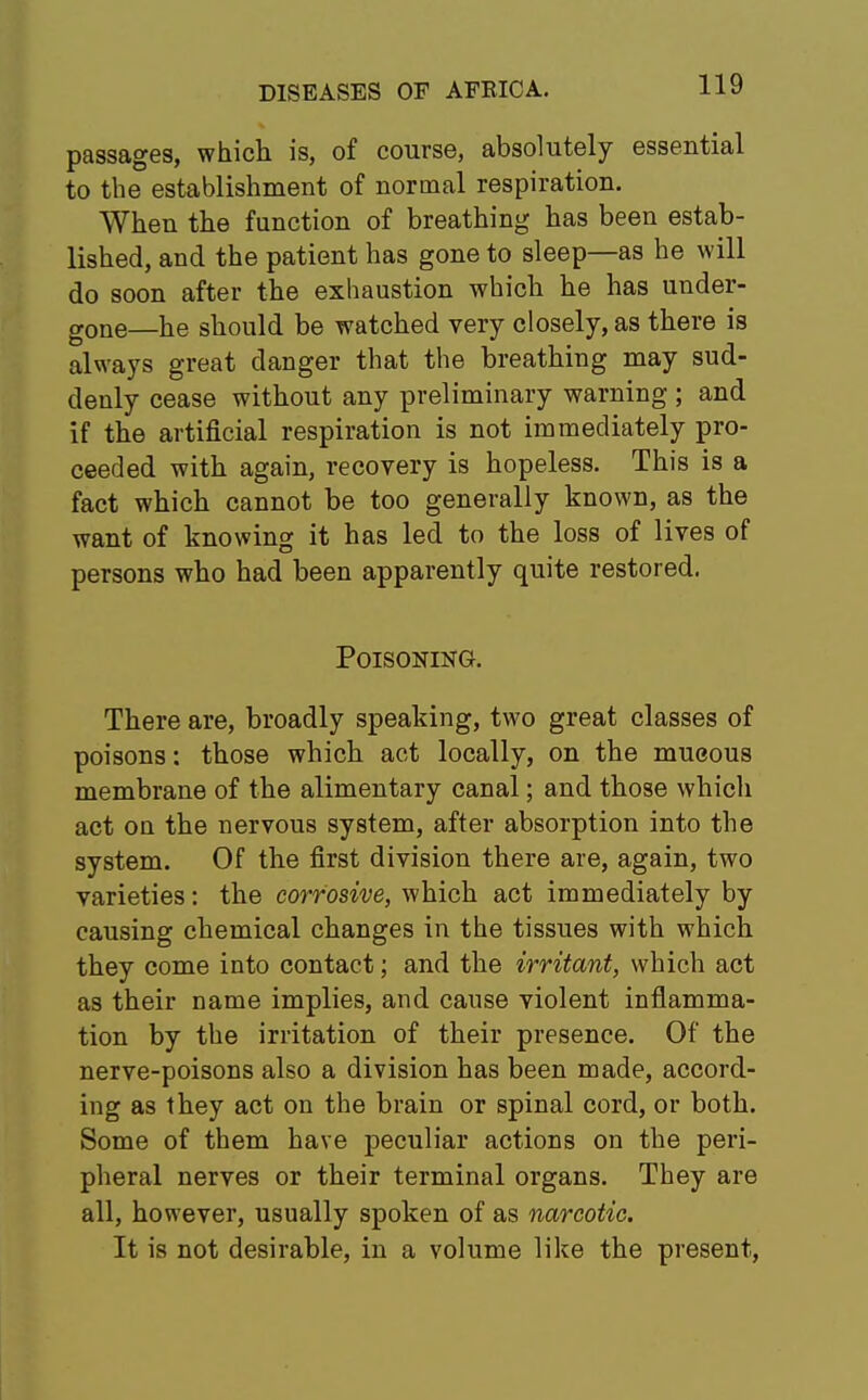 passages, which is, of course, absolutely essential to the establishment of normal respiration. When the function of breathing has been estab- lished, and the patient has gone to sleep—as he will do soon after the exhaustion which he has under- gone—he should be watched very closely, as there is always great danger that the breathing may sud- denly cease without any preliminary warning ; and if the artificial respiration is not immediately pro- ceeded with again, recovery is hopeless. This is a fact which cannot be too generally known, as the want of knowing it has led to the loss of lives of persons who had been apparently quite restored. Poisoning. There are, broadly speaking, two great classes of poisons: those which act locally, on the mueous membrane of the alimentary canal; and those which act on the nervous system, after absorption into the system. Of the first division there are, again, two varieties: the corrosive, which act immediately by causing chemical changes in the tissues with which they come into contact; and the irritant, which act as their name implies, and cause violent inflamma- tion by the irritation of their presence. Of the nerve-poisons also a division has been made, accord- ing as they act on the brain or spinal cord, or both. Some of them have peculiar actions on the peri- pheral nerves or their terminal organs. They are all, however, usually spoken of as narcotic. It is not desirable, in a volume like the present,