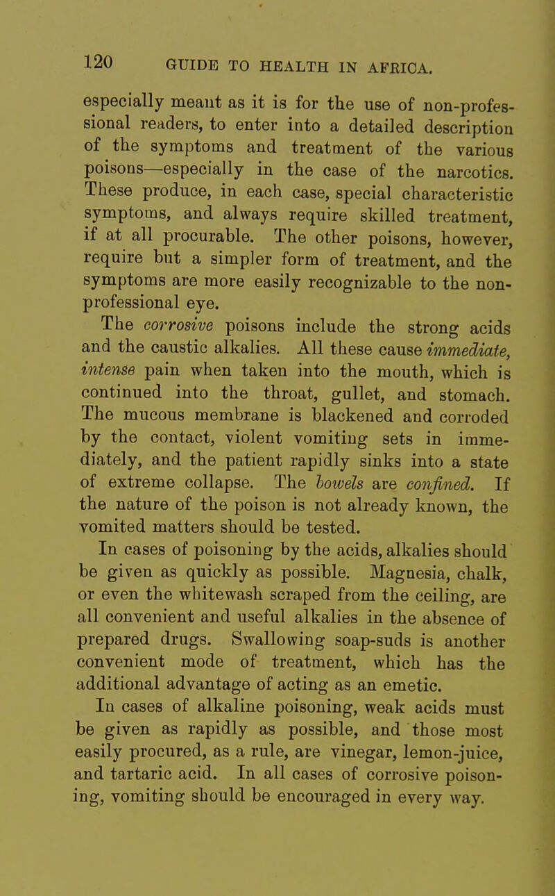 especially meant as it is for the use of non-profes- sional readers, to enter into a detailed description of the symptoms and treatment of the various poisons—especially in the case of the narcotics. These produce, in each case, special characteristic symptoms, and always require skilled treatment, if at all procurable. The other poisons, however, require but a simpler form of treatment, and the symptoms are more easily recognizable to the non- professional eye. The corrosive poisons include the strong acids and the caustic alkalies. All these cause immediate, intense pain when taken into the mouth, which is continued into the throat, gullet, and stomach. The mucous membrane is blackened and corroded by the contact, violent vomiting sets in imme- diately, and the patient rapidly sinks into a state of extreme collapse. The bowels are confined. If the nature of the poison is not already known, the vomited matters should be tested. In cases of poisoning by the acids, alkalies should be given as quickly as possible. Magnesia, chalk, or even the whitewash scraped from the ceiling, are all convenient and useful alkalies in the absence of prepared drugs. Swallowing soap-suds is another convenient mode of treatment, which has the additional advantage of acting as an emetic. In cases of alkaline poisoning, weak acids must be given as rapidly as possible, and those most easily procured, as a rule, are vinegar, lemon-juice, and tartaric acid. In all cases of corrosive poison- ing, vomiting should be encouraged in every way.