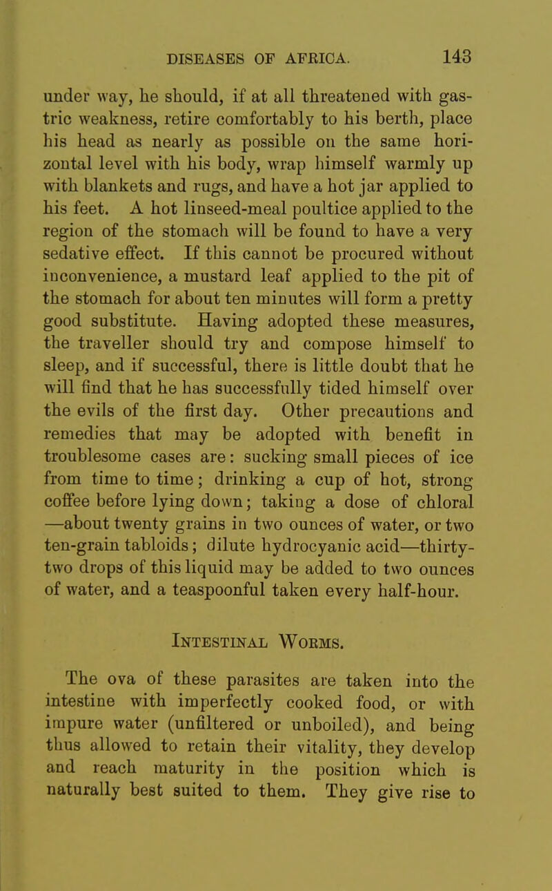 under way, he should, if at all threatened with gas- tric weakness, retire comfortably to his berth, place his head as nearly as possible on the same hori- zontal level with his body, wrap himself warmly up with blankets and rugs, and have a hot jar applied to his feet. A hot linseed-meal poultice applied to the region of the stomach will be found to have a very sedative effect. If this cannot be procured without iuconvenience, a mustard leaf applied to the pit of the stomach for about ten minutes will form a pretty good substitute. Having adopted these measures, the traveller should try and compose himself to sleep, and if successful, there is little doubt that he will find that he has successfully tided himself over the evils of the first day. Other precautions and remedies that may be adopted with benefit in troublesome cases are: sucking small pieces of ice from time to time; drinking a cup of hot, strong coffee before lying down; taking a dose of chloral —about twenty grains in two ounces of water, or two ten-grain tabloids; dilute hydrocyanic acid—thirty- two drops of this liquid may be added to two ounces of water, and a teaspoonful taken every half-hour. Intestinal Woems. The ova of these parasites are taken into the intestine with imperfectly cooked food, or with impure water (unfiltered or unboiled), and being thus allowed to retain their vitality, they develop and reach maturity in the position which is naturally best suited to them. They give rise to