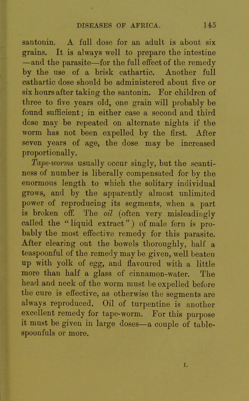 santonin. A full dose for an adult is about six grains. It is always well to prepare the intestine —and the parasite—for the full effect of the remedy by the use of a brisk cathartic. Another full cathartic dose should be administered about five or six hours after taking the santonin. For children of three to five years old, one grain will probably be found sufficient; in either case a second and third dose may be repeated on alternate nights if the worm has not been expelled by the first. After seven years of age, the dose may be increased proportionally. Tape-worms usually occur singly, but the scanti- ness of number is liberally compensated for by the enormous length to which the solitary individual grows, and by the apparently almost unlimited power of reproducing its segments, when a part is broken off. The oil (often very misleadingly called the  liquid extract) of male fern is pro- bably the most effective remedy for this parasite. After clearing out the bowels thoroughly, half a teaspoonful of the remedy may be given, well beaten up with yolk of egg, and flavoured with a little more than half a glass of cinnamon-water. The head and neck of the worm must be expelled before the cure is effective, as otherwise the segments are always reproduced. Oil of turpentine is another excellent remedy for tape-worm. For this purpose it must be given in large doses—a couple of table- spoonfuls or more. L