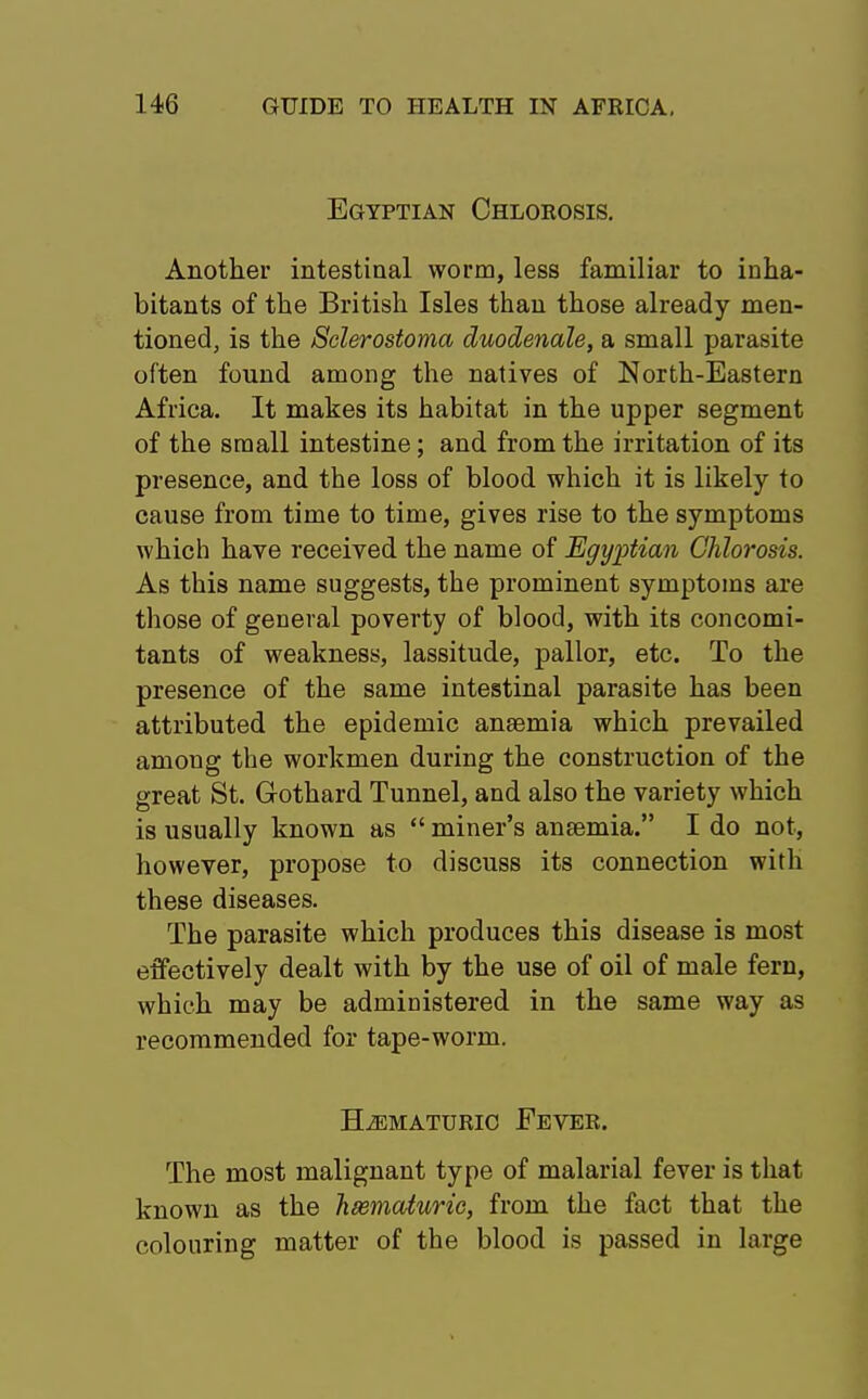 Egyptian Chlorosis. Another intestinal worm, less familiar to inha- bitants of the British Isles than those already men- tioned, is the Sclerostoma duodenale, a small parasite often found among the natives of North-Eastern Africa. It makes its habitat in the upper segment of the small intestine; and from the irritation of its presence, and the loss of blood which it is likely to cause from time to time, gives rise to the symptoms which have received the name of Egyptian Chlorosis. As this name suggests, the prominent symptoms are those of general poverty of blood, with its concomi- tants of weakness, lassitude, pallor, etc. To the presence of the same intestinal parasite has been attributed the epidemic anaemia which prevailed among the workmen during the construction of the great St. Gothard Tunnel, and also the variety which is usually known as  miner's anaamia. I do not, however, propose to discuss its connection with these diseases. The parasite which produces this disease is most effectively dealt with by the use of oil of male fern, which may be administered in the same way as recommended for tape-worm. H^ematuric Fever. The most malignant type of malarial fever is that known as the hsematurie, from the fact that the colouring matter of the blood is passed in large