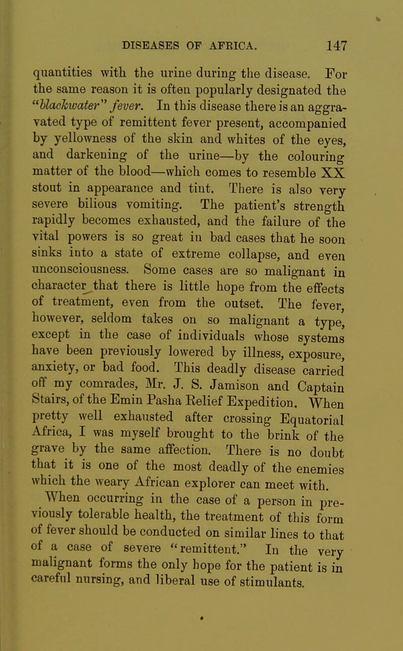 quantities with the urine during the disease. For the same reason it is often popularly designated the (eUacJcwater,t fever. In this disease there is an aggra- vated type of remittent fever present, accompanied by yellowness of the skin and whites of the eyes, and darkening of the urine—by the colouring matter of the blood—which comes to resemble XX stout in appearance and tint. There is also very severe bilious vomiting. The patient's strength rapidly becomes exhausted, and the failure of the vital powers is so great in bad cases that he soon sinks into a state of extreme collapse, and even unconsciousness. Some cases are so malignant in character^ that there is little hope from the effects of treatment, even from the outset. The fever, however, seldom takes on so malignant a type, except in the case of individuals whose systems have been previously lowered by illness, exposure, anxiety, or bad food. This deadly disease carried off my comrades, Mr. J. S. Jamison and Captain Stairs, of the Emin Pasha Belief Expedition. When pretty well exhausted after crossing Equatorial Africa, I was myself brought to the brink of the grave by the same affection. There is no doubt that it is one of the most deadly of the enemies which the weary African explorer can meet with. When occurring in the case of a person in pre- viously tolerable health, the treatment of this form of fever should be conducted on similar lines to that of a case of severe remittent. In the very malignant forms the only hope for the patient is in careful nursing, and liberal use of stimulants.