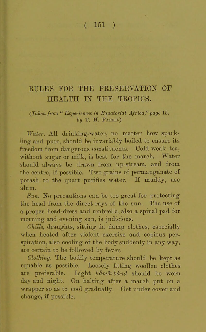 EULES FOE THE PEESEEVATION OF HEALTH IN THE TEOPICS. (Taken from  Experiences in Equatorial Africa, page 15, by T. H. Parke.) Water. All drinking-water, no matter how spark- ling and pnre, should be invariably boiled to ensure its freedom from dangerous constituents. Cold weak tea, without sugar or milk, is best for the march. Water should always be drawn from up-stream, and from the centre, if possible. Two grains of permanganate of potash to the quart purines water. If muddy, use alum. Sun. No precautions can be too great for protecting the head from the direct rays of the sun. The use of a proper head-dress and umbrella, also a spinal pad for morning and evening sun, is judicious. Chills, draughts, sitting in damp clothes, especially when heated after violent exercise and copious per- spiration, also cooling of the body suddenly in any way, are certain to be followed by fever. Clothing. The bodily temperature should be kept as equable as possible. Loosely fitting woollen clothes are preferable. Light kamdrbdnd should be worn day and night. On halting after a march put on a wrapper so as to cool gradually. Get under cover and change, if possible.