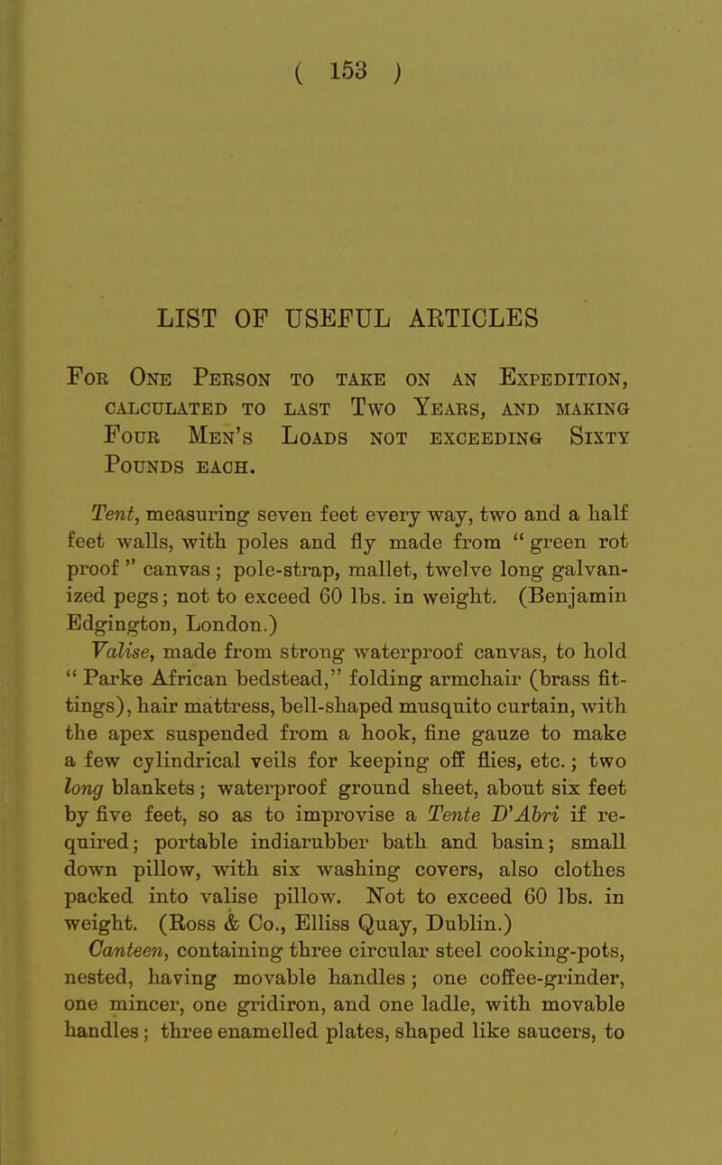 LIST OF USEFUL AETICLES For One Person to take on an Expedition, calculated to last two years, and making Four Men's Loads not exceeding Sixty Pounds each. Tent, measuring seven feet every way, two and a half feet walls, with poles and fly made from  green rot proof  canvas ; pole-strap, mallet, twelve long galvan- ized pegs; not to exceed 60 lbs. in weight. (Benjamin Edgington, London.) Valise, made from strong waterproof canvas, to hold  Parke African bedstead, folding armchair (brass fit- tings), hair mattress, bell-shaped musquito curtain, with the apex suspended from a hook, fine gauze to make a few cylindrical veils for keeping off flies, etc.; two long blankets ; waterproof ground sheet, about six feet by five feet, so as to improvise a Tente D'Abri if re- quired; portable indiarubber bath and basin; small down pillow, with six washing covers, also clothes packed into valise pillow. Not to exceed 60 lbs. in weight. (Ross & Co., Elliss Quay, Dublin.) Canteen, containing three circular steel cooking-pots, nested, having movable handles; one coffee-grinder, one mincer, one gridiron, and one ladle, with movable handles; three enamelled plates, shaped like saucers, to