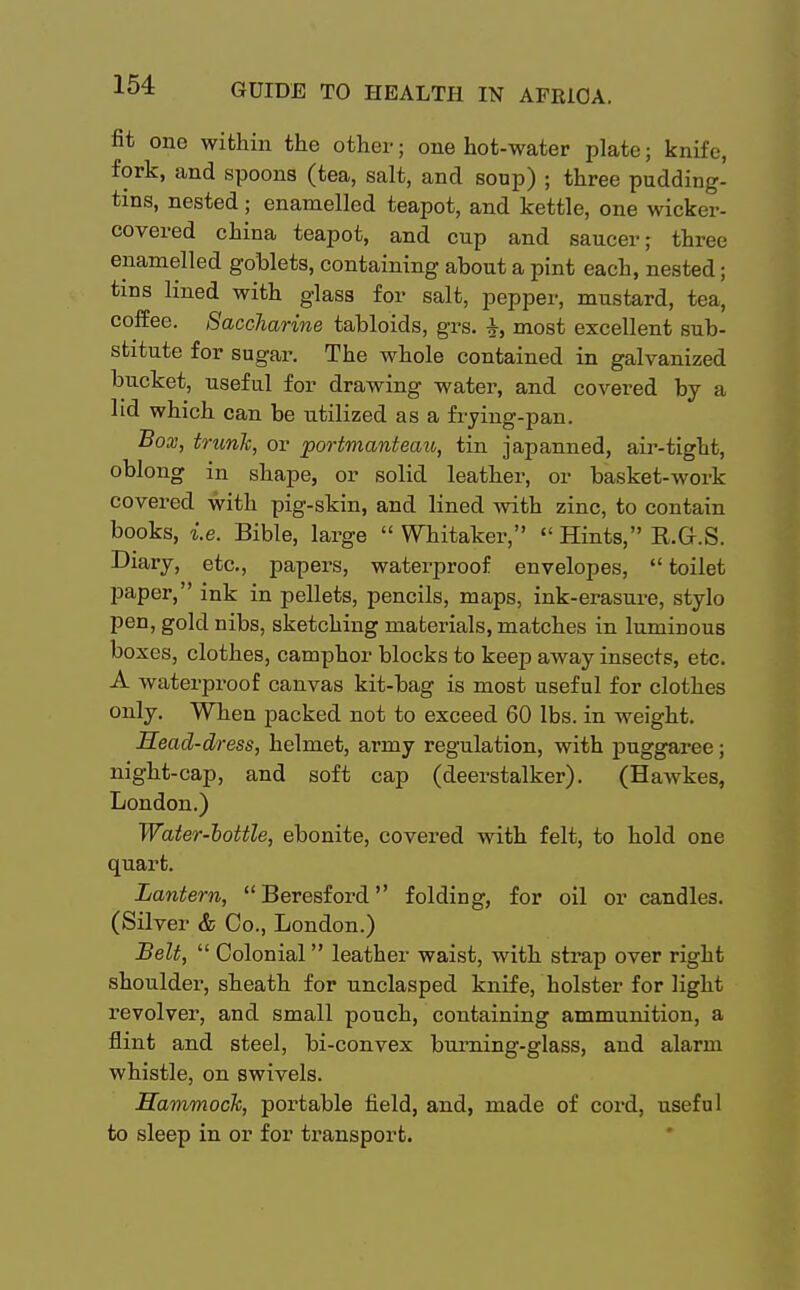 fit one within the other; one hot-water plate; knife, fork, and spoons (tea, salt, and soup) ; three pudding- tins, nested ; enamelled teapot, and kettle, one wicker- covered china teapot, and cup and saucer; three enamelled goblets, containing about a pint each, nested; tins lined with glass for salt, pepper, mustard, tea, coffee. Saccharine tabloids, grs. most excellent sub- stitute for sugar. The whole contained in galvanized bucket, useful for drawing water, and covered by a lid which can be utilized as a frying-pan. Box, trunk, or portmanteau, tin japanned, air-tight, oblong in shape, or solid leather, or basket-work covered with pig-skin, and lined with zinc, to contain books, i.e. Bible, large  Whitaker,  Hints, K.G.S. Diary, etc., papers, waterproof envelopes,  toilet paper, ink in pellets, pencils, maps, ink-erasure, stylo pen, gold nibs, sketching materials, matches in luminous boxes, clothes, camphor blocks to keep away insects, etc. A waterproof canvas kit-bag is most useful for clothes only. When packed not to exceed 60 lbs. in weight. Head-dress, helmet, army regulation, with puggaree; night-cap, and soft cap (deerstalker). (Hawkes, London.) Water-bottle, ebonite, covered with felt, to hold one quart. Lantern, Beresford folding, for oil or candles. (Silver & Co., London.) Belt,  Colonial leather waist, with strap over right shoulder, sheath for unclasped knife, holster for light revolver, and small pouch, containing ammunition, a flint and steel, bi-convex burning-glass, and alarm whistle, on swivels. Hammock, portable field, and, made of cord, useful to sleep in or for transport.