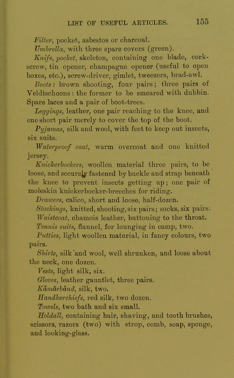 Filter, pocket, asbestos or charcoal. Umbrella, with three spare covers (green). Knife, pocket, skeleton, containing one blade, cork- screw, tin opener, champagne opener (useful to open boxes, etc.), screw-driver, gimlet, tweezers, brad-awl. Boots: brown shooting, four pairs; three pairs of Veldtschoons : the former to be smeared with dubbin. Spare laces and a pair of boot-trees. Leggings, leather, one pair reaching to the knee, and one short pair merely to cover the top of the boot. Pyjamas, silk and wool, with feet to keep out insects, six suits. Waterproof coat, warm overcoat and one knitted jersey. Knickerbockers, woollen material three pairs, to be loose, and secure^ fastened by buckle and strap beneath the knee to prevent insects getting up; one pair of moleskin knickerbocker-breeches for riding. Drawers, calico, short and loose, half-dozen. Stockings, knitted, shooting, six pairs; socks, six pairs. Waistcoat, chamois leather, buttoning to the throat. Tennis suits, flannel, for lounging in camp, two. Putties, light woollen material, in fancy colours, two pairs. Shirts, silk 'and wool, well shrunken, and loose about the neck, one dozen. Vests, light silk, six. Gloves, leather gauntlet, three pairs. Kamarbdnd, silk, two. Handkerchiefs, red silk, two dozen. Towels, two bath and six small. Holdall, containing hair, shaving, and tooth brushes, scissors, razors (two) with strop, comb, soap, sponge, and looking-glass.