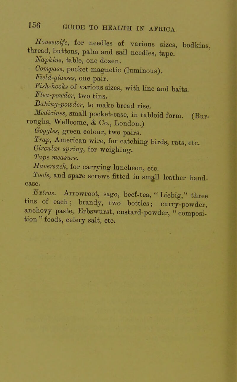 Housewife, for needles of various sizes, bodkins, thread, buttons, palm and sail needles, tape. Napkins, table, one dozen. Compass, pocket magnetic (luminous). Field-glasses, one pair. Fish-Jiooks of various sizes, with line and baits. Flea-powder, two tins. Baking-powder, to make bread rise. Medicines, small pocket-case, in tabloid form. (Bur- roughs, Wellcome, & Co., London.) Goggles, green colour, two pairs. Trap, American wire, for catching birds, rats, etc. Circular spring, for weighing. Tape measure. Haversack, for carrying luncheon, etc. Tools, and spare screws fitted in sm^ll leather hand- case. Extras. Arrowroot, sago, beef-tea,  Liebig, three tins of each; brandy, two bottles; curry-powder, anchovy paste, Erbswurst, custard-powder,  composi- tion  foods, celery salt, etc.